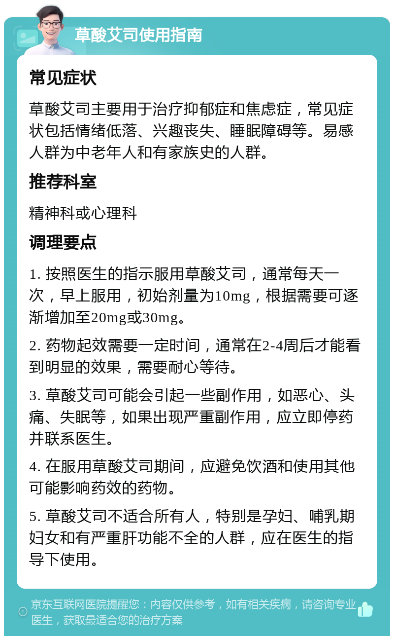 草酸艾司使用指南 常见症状 草酸艾司主要用于治疗抑郁症和焦虑症，常见症状包括情绪低落、兴趣丧失、睡眠障碍等。易感人群为中老年人和有家族史的人群。 推荐科室 精神科或心理科 调理要点 1. 按照医生的指示服用草酸艾司，通常每天一次，早上服用，初始剂量为10mg，根据需要可逐渐增加至20mg或30mg。 2. 药物起效需要一定时间，通常在2-4周后才能看到明显的效果，需要耐心等待。 3. 草酸艾司可能会引起一些副作用，如恶心、头痛、失眠等，如果出现严重副作用，应立即停药并联系医生。 4. 在服用草酸艾司期间，应避免饮酒和使用其他可能影响药效的药物。 5. 草酸艾司不适合所有人，特别是孕妇、哺乳期妇女和有严重肝功能不全的人群，应在医生的指导下使用。