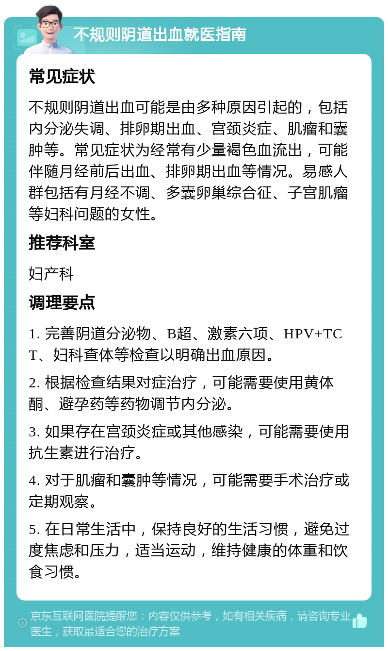 不规则阴道出血就医指南 常见症状 不规则阴道出血可能是由多种原因引起的，包括内分泌失调、排卵期出血、宫颈炎症、肌瘤和囊肿等。常见症状为经常有少量褐色血流出，可能伴随月经前后出血、排卵期出血等情况。易感人群包括有月经不调、多囊卵巢综合征、子宫肌瘤等妇科问题的女性。 推荐科室 妇产科 调理要点 1. 完善阴道分泌物、B超、激素六项、HPV+TCT、妇科查体等检查以明确出血原因。 2. 根据检查结果对症治疗，可能需要使用黄体酮、避孕药等药物调节内分泌。 3. 如果存在宫颈炎症或其他感染，可能需要使用抗生素进行治疗。 4. 对于肌瘤和囊肿等情况，可能需要手术治疗或定期观察。 5. 在日常生活中，保持良好的生活习惯，避免过度焦虑和压力，适当运动，维持健康的体重和饮食习惯。