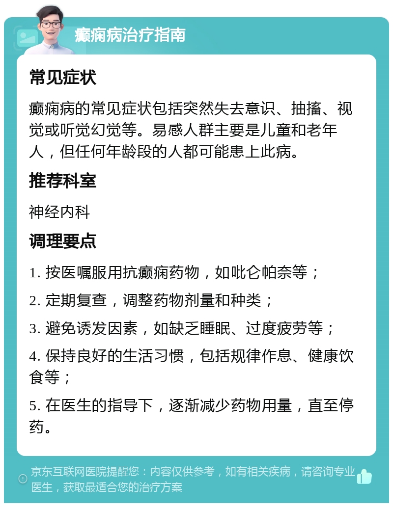 癫痫病治疗指南 常见症状 癫痫病的常见症状包括突然失去意识、抽搐、视觉或听觉幻觉等。易感人群主要是儿童和老年人，但任何年龄段的人都可能患上此病。 推荐科室 神经内科 调理要点 1. 按医嘱服用抗癫痫药物，如吡仑帕奈等； 2. 定期复查，调整药物剂量和种类； 3. 避免诱发因素，如缺乏睡眠、过度疲劳等； 4. 保持良好的生活习惯，包括规律作息、健康饮食等； 5. 在医生的指导下，逐渐减少药物用量，直至停药。