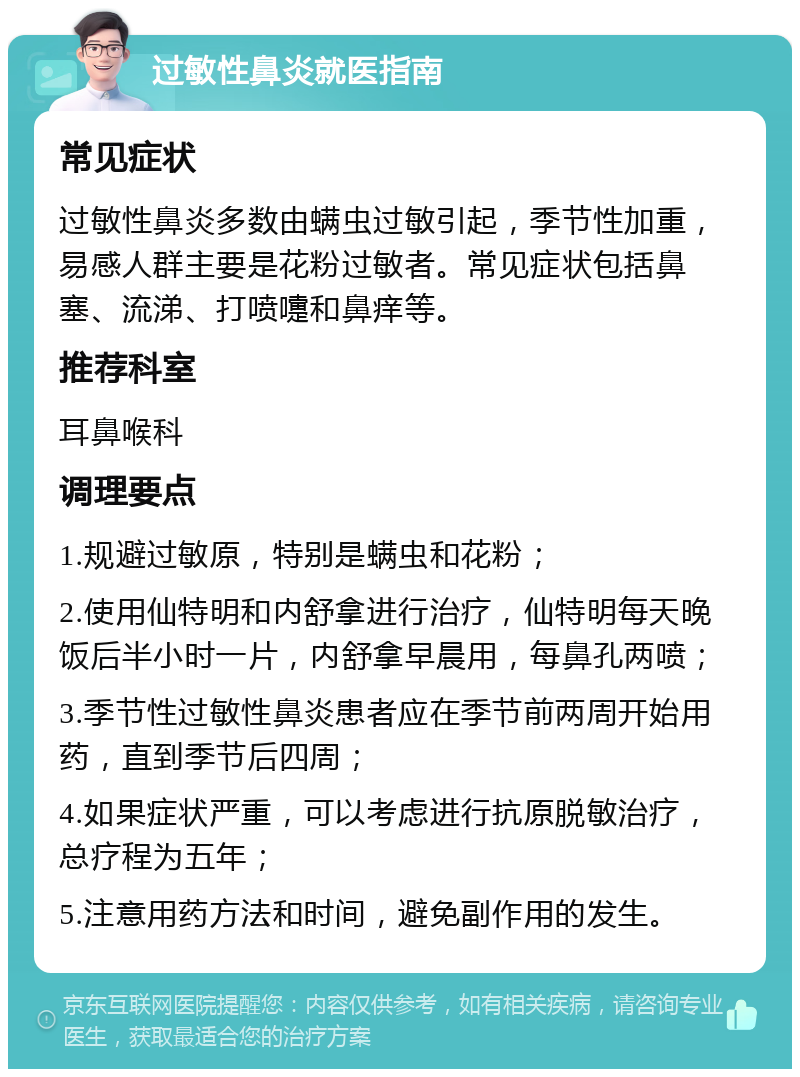 过敏性鼻炎就医指南 常见症状 过敏性鼻炎多数由螨虫过敏引起，季节性加重，易感人群主要是花粉过敏者。常见症状包括鼻塞、流涕、打喷嚏和鼻痒等。 推荐科室 耳鼻喉科 调理要点 1.规避过敏原，特别是螨虫和花粉； 2.使用仙特明和内舒拿进行治疗，仙特明每天晚饭后半小时一片，内舒拿早晨用，每鼻孔两喷； 3.季节性过敏性鼻炎患者应在季节前两周开始用药，直到季节后四周； 4.如果症状严重，可以考虑进行抗原脱敏治疗，总疗程为五年； 5.注意用药方法和时间，避免副作用的发生。