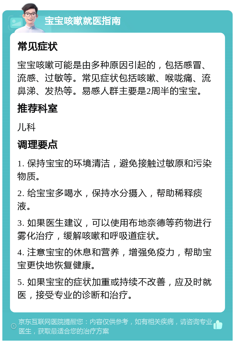 宝宝咳嗽就医指南 常见症状 宝宝咳嗽可能是由多种原因引起的，包括感冒、流感、过敏等。常见症状包括咳嗽、喉咙痛、流鼻涕、发热等。易感人群主要是2周半的宝宝。 推荐科室 儿科 调理要点 1. 保持宝宝的环境清洁，避免接触过敏原和污染物质。 2. 给宝宝多喝水，保持水分摄入，帮助稀释痰液。 3. 如果医生建议，可以使用布地奈德等药物进行雾化治疗，缓解咳嗽和呼吸道症状。 4. 注意宝宝的休息和营养，增强免疫力，帮助宝宝更快地恢复健康。 5. 如果宝宝的症状加重或持续不改善，应及时就医，接受专业的诊断和治疗。