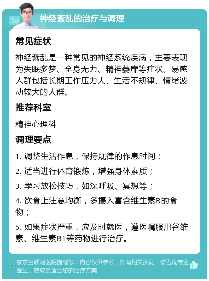 神经紊乱的治疗与调理 常见症状 神经紊乱是一种常见的神经系统疾病，主要表现为失眠多梦、全身无力、精神萎靡等症状。易感人群包括长期工作压力大、生活不规律、情绪波动较大的人群。 推荐科室 精神心理科 调理要点 1. 调整生活作息，保持规律的作息时间； 2. 适当进行体育锻炼，增强身体素质； 3. 学习放松技巧，如深呼吸、冥想等； 4. 饮食上注意均衡，多摄入富含维生素B的食物； 5. 如果症状严重，应及时就医，遵医嘱服用谷维素、维生素B1等药物进行治疗。