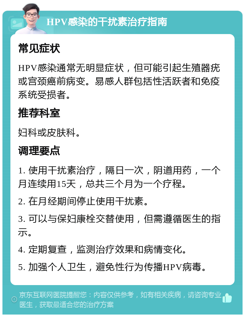 HPV感染的干扰素治疗指南 常见症状 HPV感染通常无明显症状，但可能引起生殖器疣或宫颈癌前病变。易感人群包括性活跃者和免疫系统受损者。 推荐科室 妇科或皮肤科。 调理要点 1. 使用干扰素治疗，隔日一次，阴道用药，一个月连续用15天，总共三个月为一个疗程。 2. 在月经期间停止使用干扰素。 3. 可以与保妇康栓交替使用，但需遵循医生的指示。 4. 定期复查，监测治疗效果和病情变化。 5. 加强个人卫生，避免性行为传播HPV病毒。