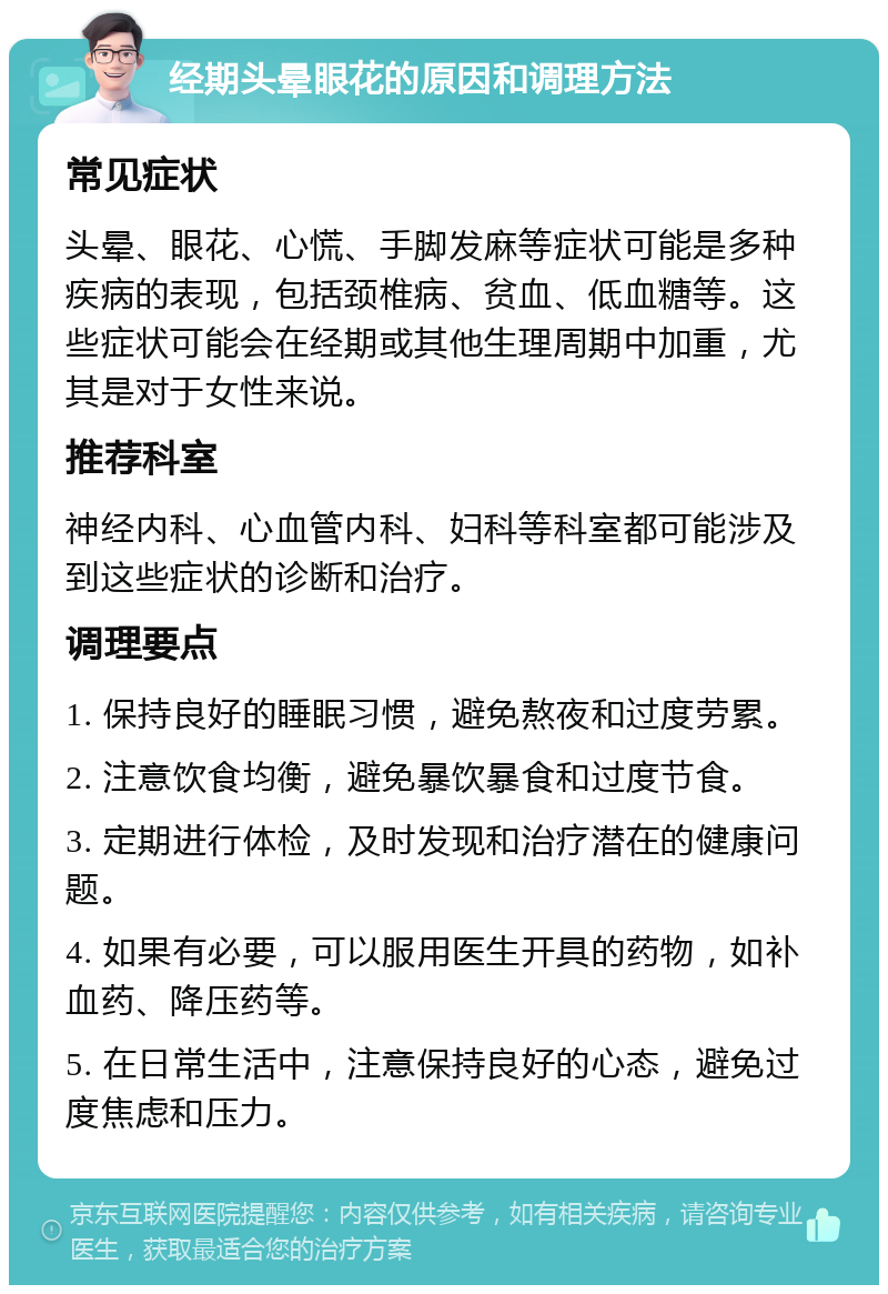 经期头晕眼花的原因和调理方法 常见症状 头晕、眼花、心慌、手脚发麻等症状可能是多种疾病的表现，包括颈椎病、贫血、低血糖等。这些症状可能会在经期或其他生理周期中加重，尤其是对于女性来说。 推荐科室 神经内科、心血管内科、妇科等科室都可能涉及到这些症状的诊断和治疗。 调理要点 1. 保持良好的睡眠习惯，避免熬夜和过度劳累。 2. 注意饮食均衡，避免暴饮暴食和过度节食。 3. 定期进行体检，及时发现和治疗潜在的健康问题。 4. 如果有必要，可以服用医生开具的药物，如补血药、降压药等。 5. 在日常生活中，注意保持良好的心态，避免过度焦虑和压力。