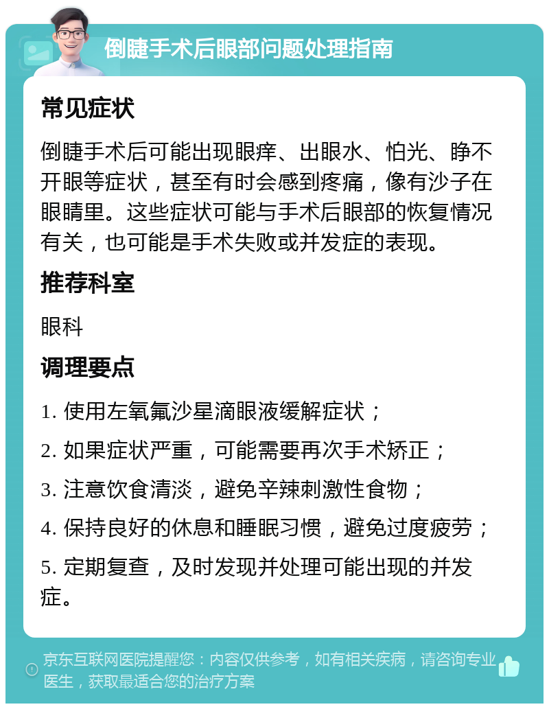 倒睫手术后眼部问题处理指南 常见症状 倒睫手术后可能出现眼痒、出眼水、怕光、睁不开眼等症状，甚至有时会感到疼痛，像有沙子在眼睛里。这些症状可能与手术后眼部的恢复情况有关，也可能是手术失败或并发症的表现。 推荐科室 眼科 调理要点 1. 使用左氧氟沙星滴眼液缓解症状； 2. 如果症状严重，可能需要再次手术矫正； 3. 注意饮食清淡，避免辛辣刺激性食物； 4. 保持良好的休息和睡眠习惯，避免过度疲劳； 5. 定期复查，及时发现并处理可能出现的并发症。