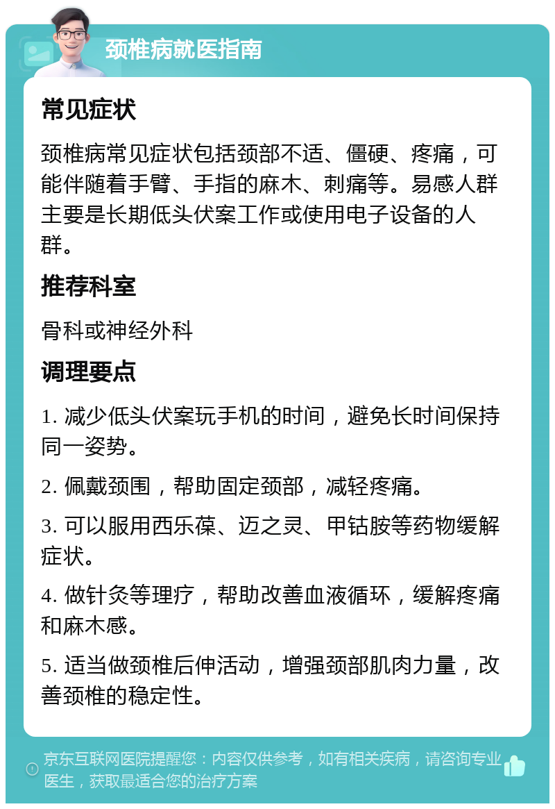 颈椎病就医指南 常见症状 颈椎病常见症状包括颈部不适、僵硬、疼痛，可能伴随着手臂、手指的麻木、刺痛等。易感人群主要是长期低头伏案工作或使用电子设备的人群。 推荐科室 骨科或神经外科 调理要点 1. 减少低头伏案玩手机的时间，避免长时间保持同一姿势。 2. 佩戴颈围，帮助固定颈部，减轻疼痛。 3. 可以服用西乐葆、迈之灵、甲钴胺等药物缓解症状。 4. 做针灸等理疗，帮助改善血液循环，缓解疼痛和麻木感。 5. 适当做颈椎后伸活动，增强颈部肌肉力量，改善颈椎的稳定性。