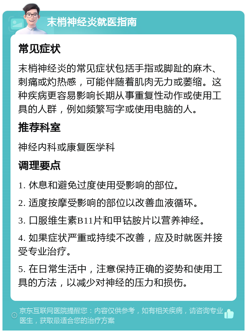 末梢神经炎就医指南 常见症状 末梢神经炎的常见症状包括手指或脚趾的麻木、刺痛或灼热感，可能伴随着肌肉无力或萎缩。这种疾病更容易影响长期从事重复性动作或使用工具的人群，例如频繁写字或使用电脑的人。 推荐科室 神经内科或康复医学科 调理要点 1. 休息和避免过度使用受影响的部位。 2. 适度按摩受影响的部位以改善血液循环。 3. 口服维生素B11片和甲钴胺片以营养神经。 4. 如果症状严重或持续不改善，应及时就医并接受专业治疗。 5. 在日常生活中，注意保持正确的姿势和使用工具的方法，以减少对神经的压力和损伤。