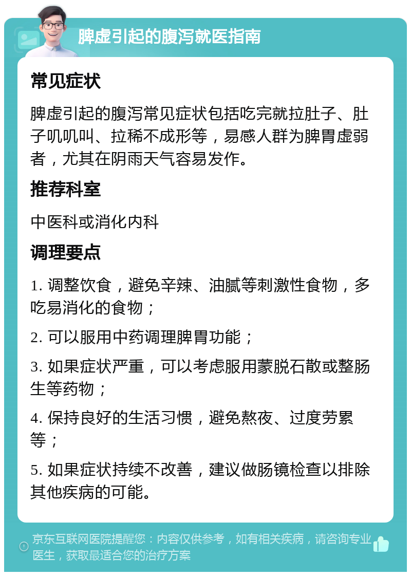 脾虚引起的腹泻就医指南 常见症状 脾虚引起的腹泻常见症状包括吃完就拉肚子、肚子叽叽叫、拉稀不成形等，易感人群为脾胃虚弱者，尤其在阴雨天气容易发作。 推荐科室 中医科或消化内科 调理要点 1. 调整饮食，避免辛辣、油腻等刺激性食物，多吃易消化的食物； 2. 可以服用中药调理脾胃功能； 3. 如果症状严重，可以考虑服用蒙脱石散或整肠生等药物； 4. 保持良好的生活习惯，避免熬夜、过度劳累等； 5. 如果症状持续不改善，建议做肠镜检查以排除其他疾病的可能。