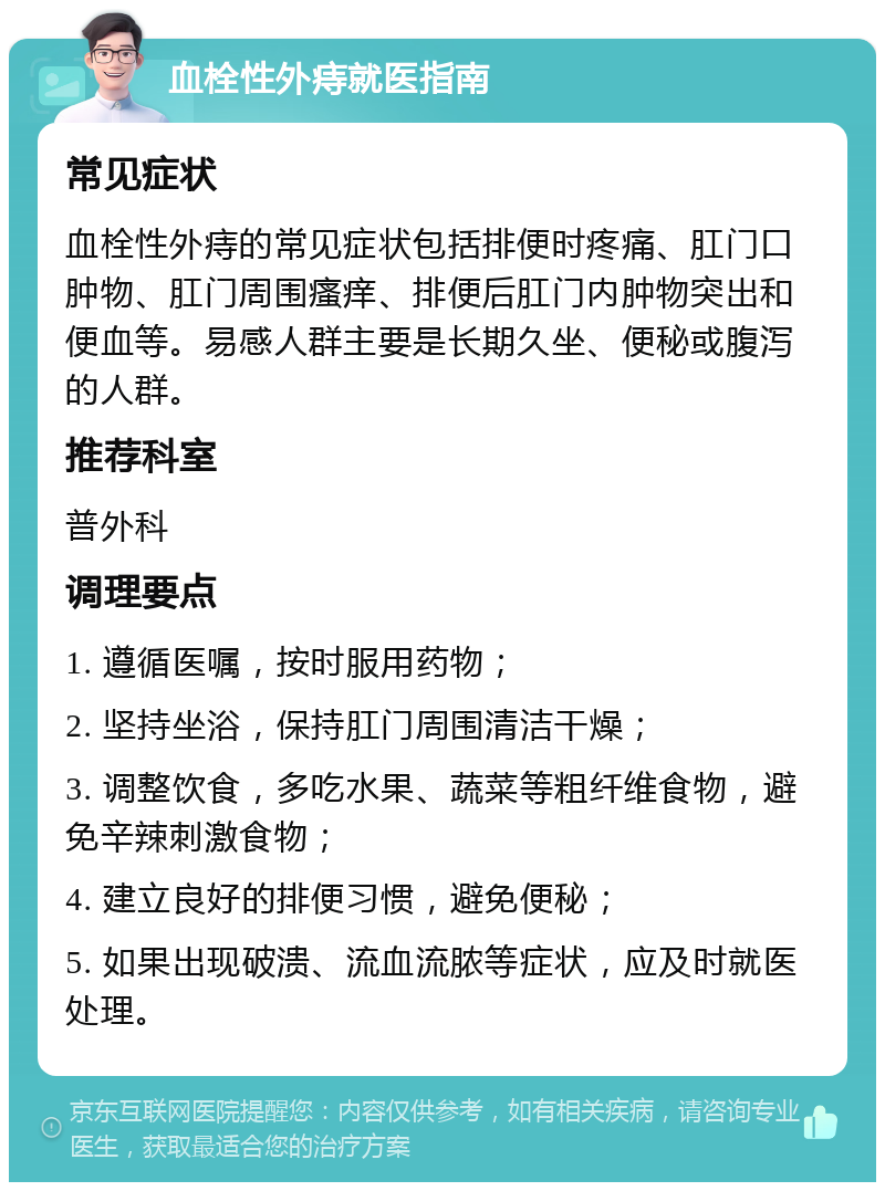 血栓性外痔就医指南 常见症状 血栓性外痔的常见症状包括排便时疼痛、肛门口肿物、肛门周围瘙痒、排便后肛门内肿物突出和便血等。易感人群主要是长期久坐、便秘或腹泻的人群。 推荐科室 普外科 调理要点 1. 遵循医嘱，按时服用药物； 2. 坚持坐浴，保持肛门周围清洁干燥； 3. 调整饮食，多吃水果、蔬菜等粗纤维食物，避免辛辣刺激食物； 4. 建立良好的排便习惯，避免便秘； 5. 如果出现破溃、流血流脓等症状，应及时就医处理。