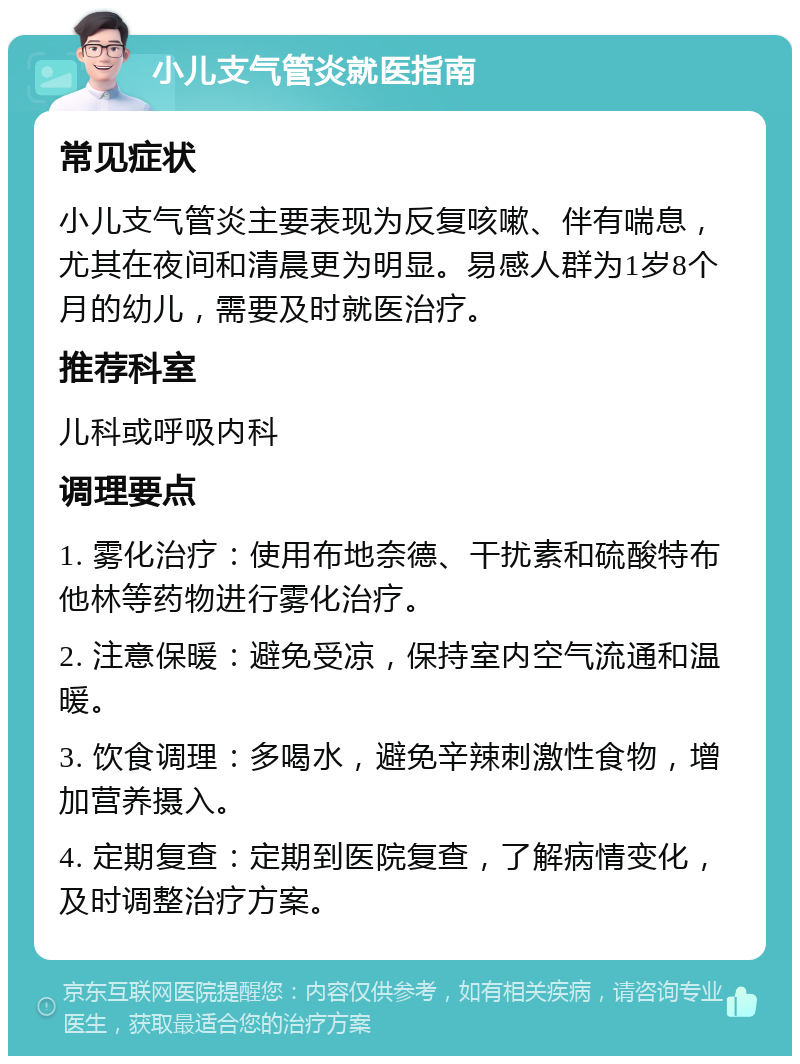 小儿支气管炎就医指南 常见症状 小儿支气管炎主要表现为反复咳嗽、伴有喘息，尤其在夜间和清晨更为明显。易感人群为1岁8个月的幼儿，需要及时就医治疗。 推荐科室 儿科或呼吸内科 调理要点 1. 雾化治疗：使用布地奈德、干扰素和硫酸特布他林等药物进行雾化治疗。 2. 注意保暖：避免受凉，保持室内空气流通和温暖。 3. 饮食调理：多喝水，避免辛辣刺激性食物，增加营养摄入。 4. 定期复查：定期到医院复查，了解病情变化，及时调整治疗方案。