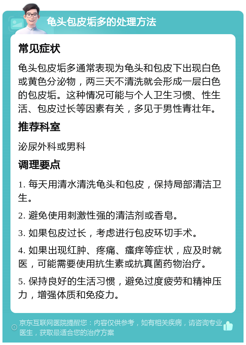 龟头包皮垢多的处理方法 常见症状 龟头包皮垢多通常表现为龟头和包皮下出现白色或黄色分泌物，两三天不清洗就会形成一层白色的包皮垢。这种情况可能与个人卫生习惯、性生活、包皮过长等因素有关，多见于男性青壮年。 推荐科室 泌尿外科或男科 调理要点 1. 每天用清水清洗龟头和包皮，保持局部清洁卫生。 2. 避免使用刺激性强的清洁剂或香皂。 3. 如果包皮过长，考虑进行包皮环切手术。 4. 如果出现红肿、疼痛、瘙痒等症状，应及时就医，可能需要使用抗生素或抗真菌药物治疗。 5. 保持良好的生活习惯，避免过度疲劳和精神压力，增强体质和免疫力。