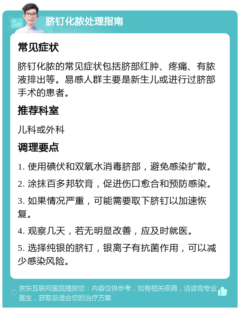 脐钉化脓处理指南 常见症状 脐钉化脓的常见症状包括脐部红肿、疼痛、有脓液排出等。易感人群主要是新生儿或进行过脐部手术的患者。 推荐科室 儿科或外科 调理要点 1. 使用碘伏和双氧水消毒脐部，避免感染扩散。 2. 涂抹百多邦软膏，促进伤口愈合和预防感染。 3. 如果情况严重，可能需要取下脐钉以加速恢复。 4. 观察几天，若无明显改善，应及时就医。 5. 选择纯银的脐钉，银离子有抗菌作用，可以减少感染风险。