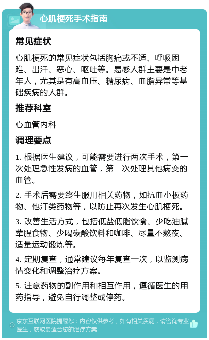 心肌梗死手术指南 常见症状 心肌梗死的常见症状包括胸痛或不适、呼吸困难、出汗、恶心、呕吐等。易感人群主要是中老年人，尤其是有高血压、糖尿病、血脂异常等基础疾病的人群。 推荐科室 心血管内科 调理要点 1. 根据医生建议，可能需要进行两次手术，第一次处理急性发病的血管，第二次处理其他病变的血管。 2. 手术后需要终生服用相关药物，如抗血小板药物、他汀类药物等，以防止再次发生心肌梗死。 3. 改善生活方式，包括低盐低脂饮食、少吃油腻荤腥食物、少喝碳酸饮料和咖啡、尽量不熬夜、适量运动锻炼等。 4. 定期复查，通常建议每年复查一次，以监测病情变化和调整治疗方案。 5. 注意药物的副作用和相互作用，遵循医生的用药指导，避免自行调整或停药。