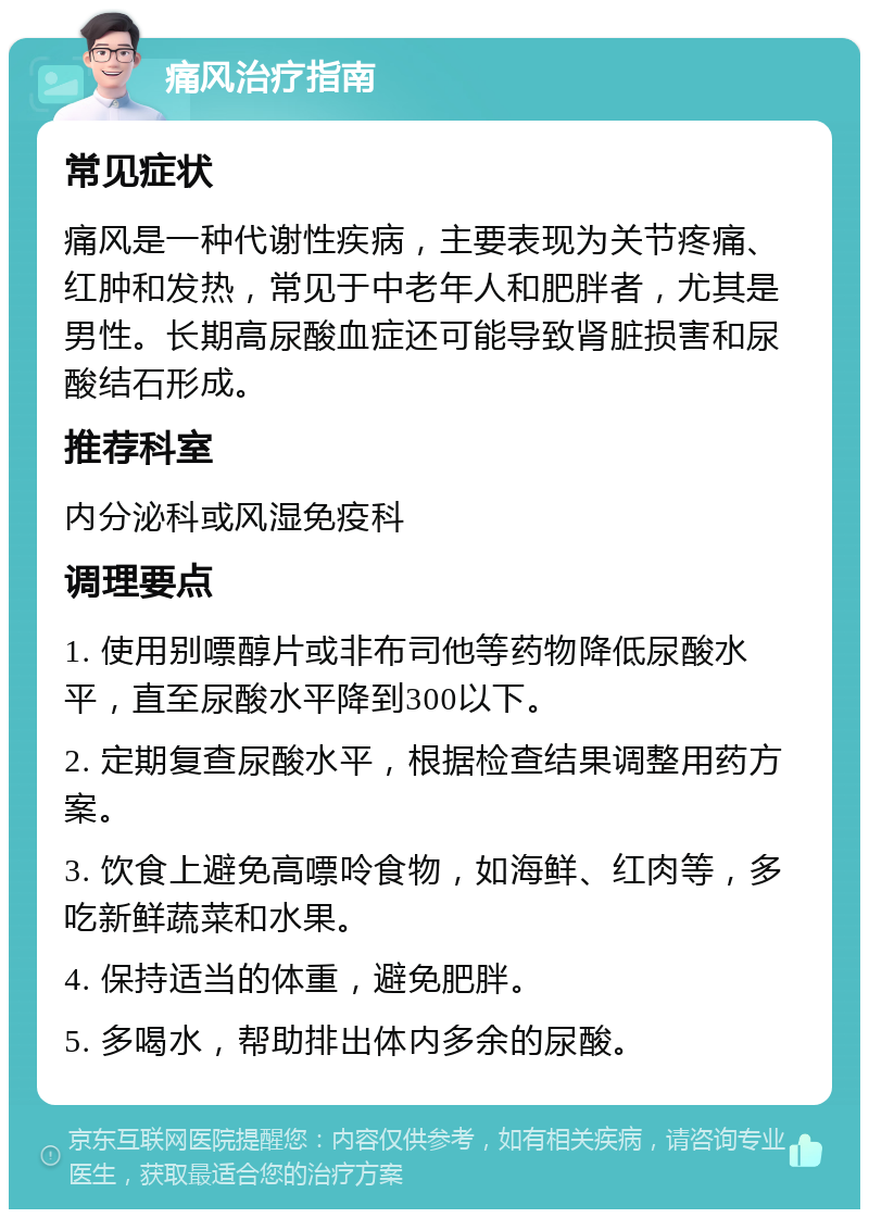 痛风治疗指南 常见症状 痛风是一种代谢性疾病，主要表现为关节疼痛、红肿和发热，常见于中老年人和肥胖者，尤其是男性。长期高尿酸血症还可能导致肾脏损害和尿酸结石形成。 推荐科室 内分泌科或风湿免疫科 调理要点 1. 使用别嘌醇片或非布司他等药物降低尿酸水平，直至尿酸水平降到300以下。 2. 定期复查尿酸水平，根据检查结果调整用药方案。 3. 饮食上避免高嘌呤食物，如海鲜、红肉等，多吃新鲜蔬菜和水果。 4. 保持适当的体重，避免肥胖。 5. 多喝水，帮助排出体内多余的尿酸。