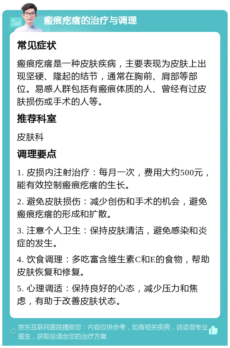 瘢痕疙瘩的治疗与调理 常见症状 瘢痕疙瘩是一种皮肤疾病，主要表现为皮肤上出现坚硬、隆起的结节，通常在胸前、肩部等部位。易感人群包括有瘢痕体质的人、曾经有过皮肤损伤或手术的人等。 推荐科室 皮肤科 调理要点 1. 皮损内注射治疗：每月一次，费用大约500元，能有效控制瘢痕疙瘩的生长。 2. 避免皮肤损伤：减少创伤和手术的机会，避免瘢痕疙瘩的形成和扩散。 3. 注意个人卫生：保持皮肤清洁，避免感染和炎症的发生。 4. 饮食调理：多吃富含维生素C和E的食物，帮助皮肤恢复和修复。 5. 心理调适：保持良好的心态，减少压力和焦虑，有助于改善皮肤状态。