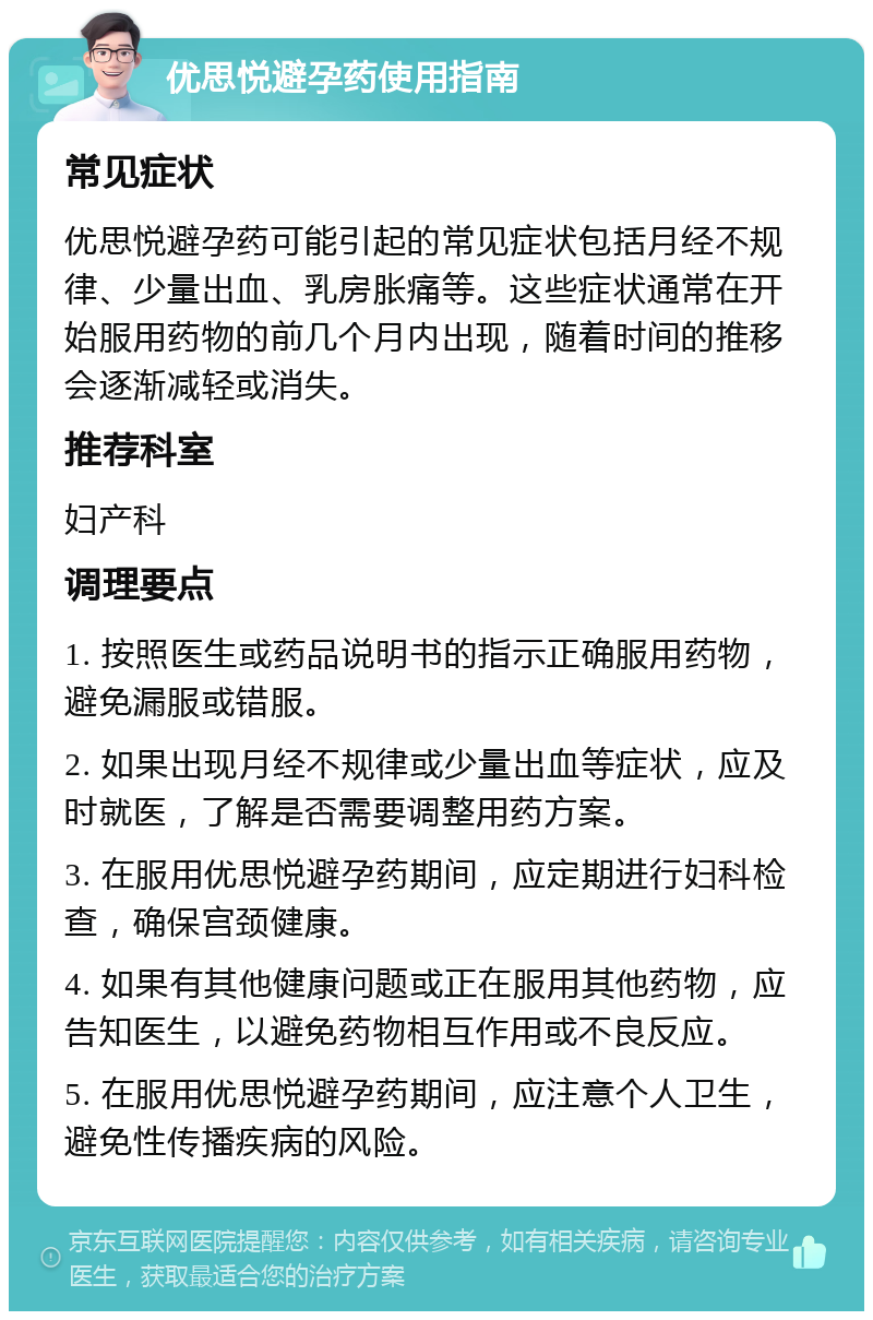 优思悦避孕药使用指南 常见症状 优思悦避孕药可能引起的常见症状包括月经不规律、少量出血、乳房胀痛等。这些症状通常在开始服用药物的前几个月内出现，随着时间的推移会逐渐减轻或消失。 推荐科室 妇产科 调理要点 1. 按照医生或药品说明书的指示正确服用药物，避免漏服或错服。 2. 如果出现月经不规律或少量出血等症状，应及时就医，了解是否需要调整用药方案。 3. 在服用优思悦避孕药期间，应定期进行妇科检查，确保宫颈健康。 4. 如果有其他健康问题或正在服用其他药物，应告知医生，以避免药物相互作用或不良反应。 5. 在服用优思悦避孕药期间，应注意个人卫生，避免性传播疾病的风险。