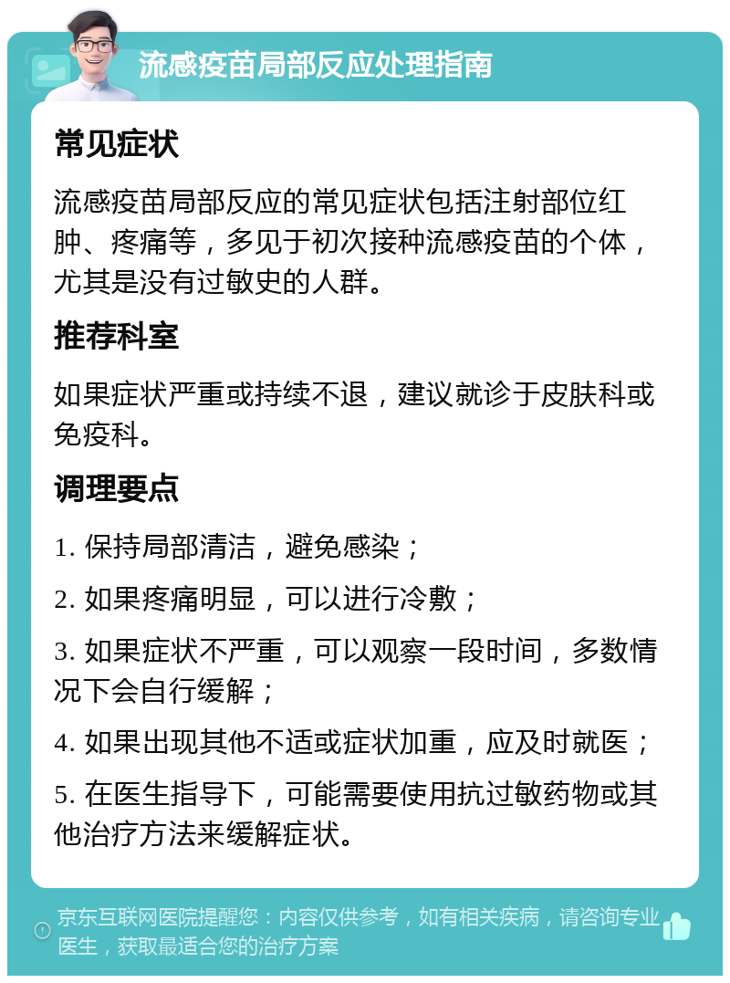 流感疫苗局部反应处理指南 常见症状 流感疫苗局部反应的常见症状包括注射部位红肿、疼痛等，多见于初次接种流感疫苗的个体，尤其是没有过敏史的人群。 推荐科室 如果症状严重或持续不退，建议就诊于皮肤科或免疫科。 调理要点 1. 保持局部清洁，避免感染； 2. 如果疼痛明显，可以进行冷敷； 3. 如果症状不严重，可以观察一段时间，多数情况下会自行缓解； 4. 如果出现其他不适或症状加重，应及时就医； 5. 在医生指导下，可能需要使用抗过敏药物或其他治疗方法来缓解症状。