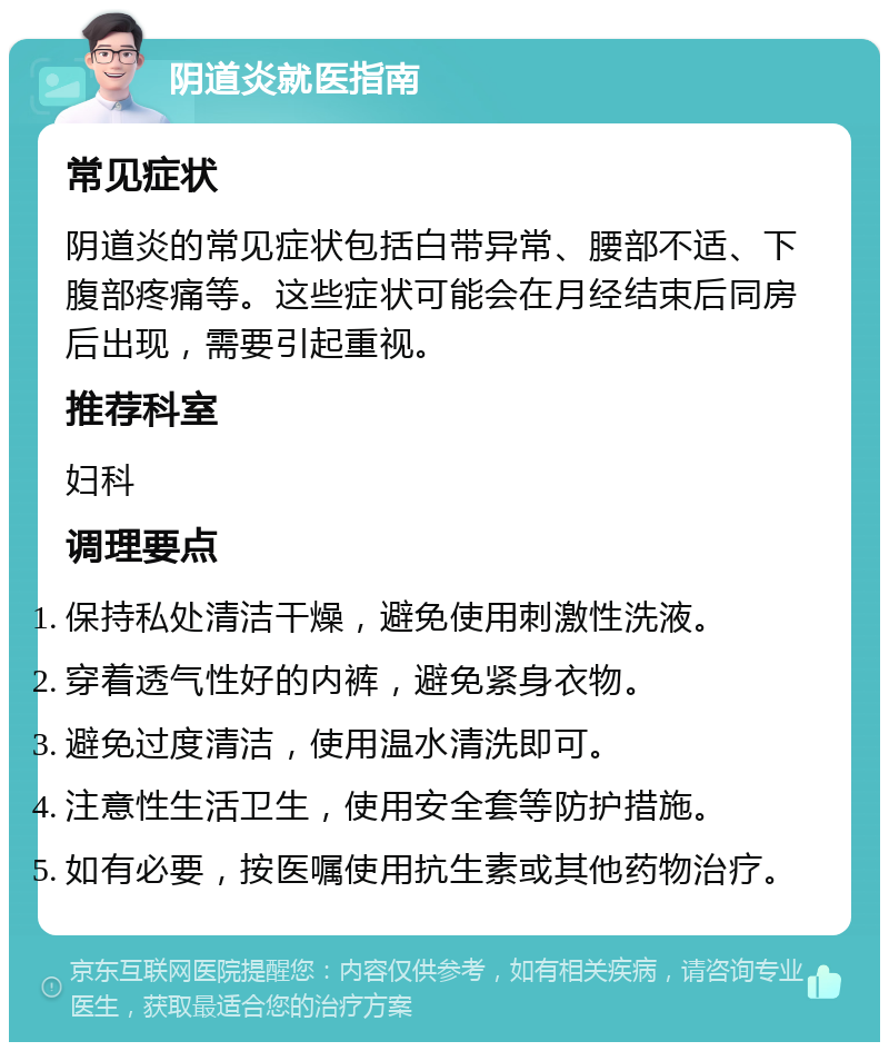 阴道炎就医指南 常见症状 阴道炎的常见症状包括白带异常、腰部不适、下腹部疼痛等。这些症状可能会在月经结束后同房后出现，需要引起重视。 推荐科室 妇科 调理要点 保持私处清洁干燥，避免使用刺激性洗液。 穿着透气性好的内裤，避免紧身衣物。 避免过度清洁，使用温水清洗即可。 注意性生活卫生，使用安全套等防护措施。 如有必要，按医嘱使用抗生素或其他药物治疗。