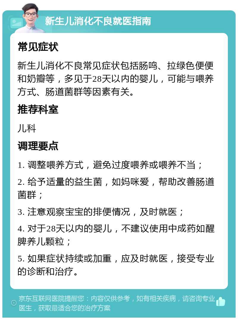 新生儿消化不良就医指南 常见症状 新生儿消化不良常见症状包括肠鸣、拉绿色便便和奶瓣等，多见于28天以内的婴儿，可能与喂养方式、肠道菌群等因素有关。 推荐科室 儿科 调理要点 1. 调整喂养方式，避免过度喂养或喂养不当； 2. 给予适量的益生菌，如妈咪爱，帮助改善肠道菌群； 3. 注意观察宝宝的排便情况，及时就医； 4. 对于28天以内的婴儿，不建议使用中成药如醒脾养儿颗粒； 5. 如果症状持续或加重，应及时就医，接受专业的诊断和治疗。