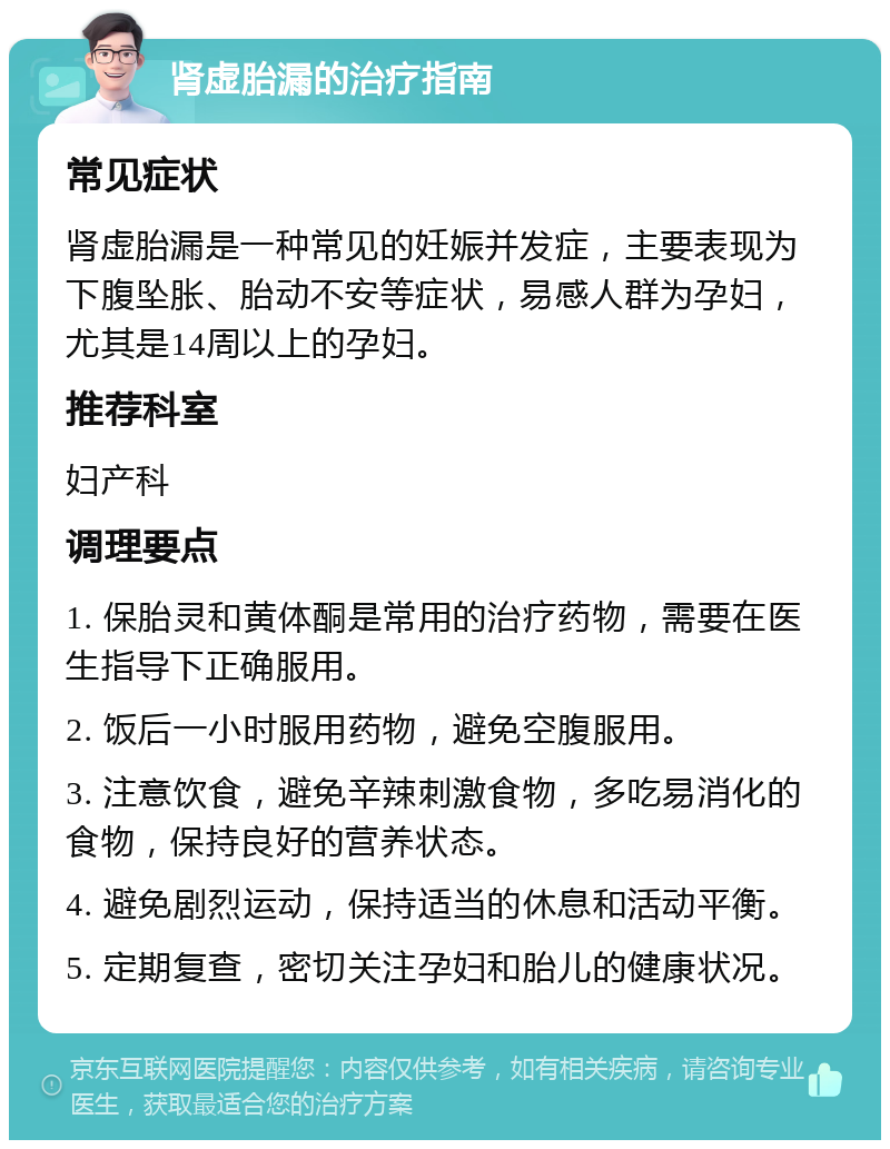 肾虚胎漏的治疗指南 常见症状 肾虚胎漏是一种常见的妊娠并发症，主要表现为下腹坠胀、胎动不安等症状，易感人群为孕妇，尤其是14周以上的孕妇。 推荐科室 妇产科 调理要点 1. 保胎灵和黄体酮是常用的治疗药物，需要在医生指导下正确服用。 2. 饭后一小时服用药物，避免空腹服用。 3. 注意饮食，避免辛辣刺激食物，多吃易消化的食物，保持良好的营养状态。 4. 避免剧烈运动，保持适当的休息和活动平衡。 5. 定期复查，密切关注孕妇和胎儿的健康状况。