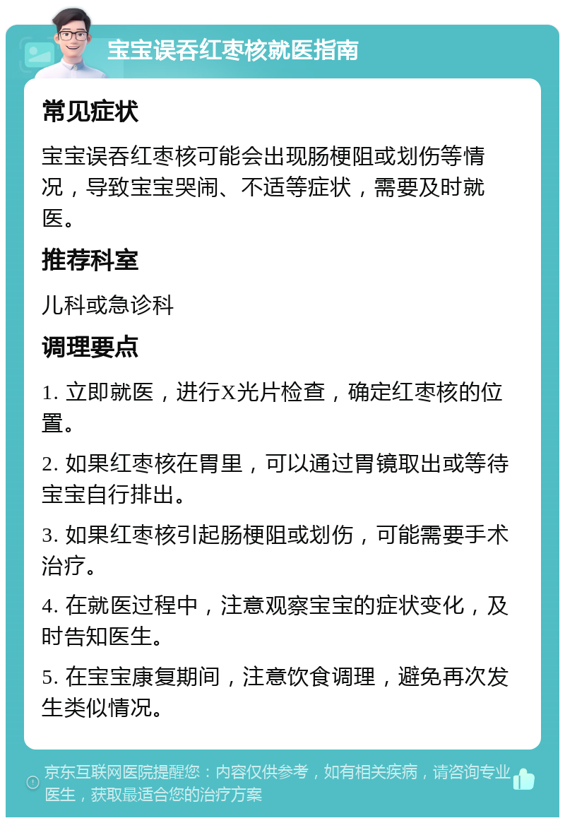 宝宝误吞红枣核就医指南 常见症状 宝宝误吞红枣核可能会出现肠梗阻或划伤等情况，导致宝宝哭闹、不适等症状，需要及时就医。 推荐科室 儿科或急诊科 调理要点 1. 立即就医，进行X光片检查，确定红枣核的位置。 2. 如果红枣核在胃里，可以通过胃镜取出或等待宝宝自行排出。 3. 如果红枣核引起肠梗阻或划伤，可能需要手术治疗。 4. 在就医过程中，注意观察宝宝的症状变化，及时告知医生。 5. 在宝宝康复期间，注意饮食调理，避免再次发生类似情况。