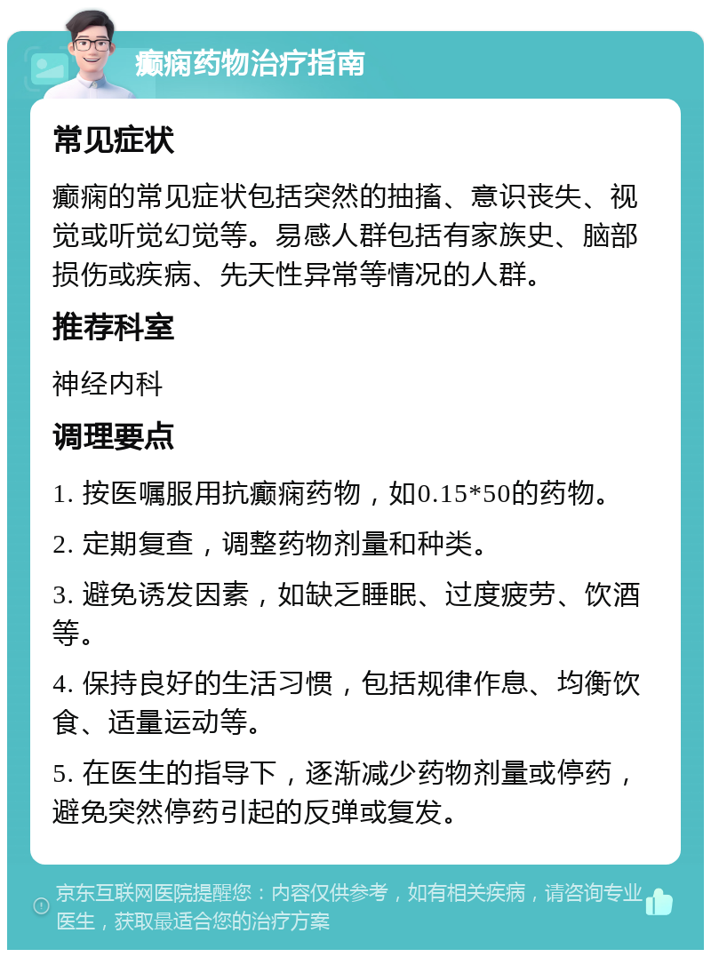 癫痫药物治疗指南 常见症状 癫痫的常见症状包括突然的抽搐、意识丧失、视觉或听觉幻觉等。易感人群包括有家族史、脑部损伤或疾病、先天性异常等情况的人群。 推荐科室 神经内科 调理要点 1. 按医嘱服用抗癫痫药物，如0.15*50的药物。 2. 定期复查，调整药物剂量和种类。 3. 避免诱发因素，如缺乏睡眠、过度疲劳、饮酒等。 4. 保持良好的生活习惯，包括规律作息、均衡饮食、适量运动等。 5. 在医生的指导下，逐渐减少药物剂量或停药，避免突然停药引起的反弹或复发。