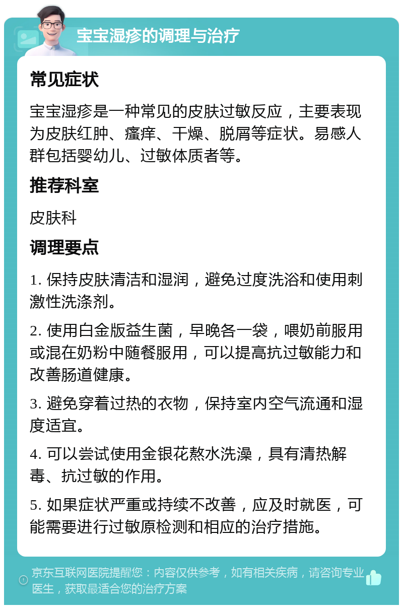 宝宝湿疹的调理与治疗 常见症状 宝宝湿疹是一种常见的皮肤过敏反应，主要表现为皮肤红肿、瘙痒、干燥、脱屑等症状。易感人群包括婴幼儿、过敏体质者等。 推荐科室 皮肤科 调理要点 1. 保持皮肤清洁和湿润，避免过度洗浴和使用刺激性洗涤剂。 2. 使用白金版益生菌，早晚各一袋，喂奶前服用或混在奶粉中随餐服用，可以提高抗过敏能力和改善肠道健康。 3. 避免穿着过热的衣物，保持室内空气流通和湿度适宜。 4. 可以尝试使用金银花熬水洗澡，具有清热解毒、抗过敏的作用。 5. 如果症状严重或持续不改善，应及时就医，可能需要进行过敏原检测和相应的治疗措施。