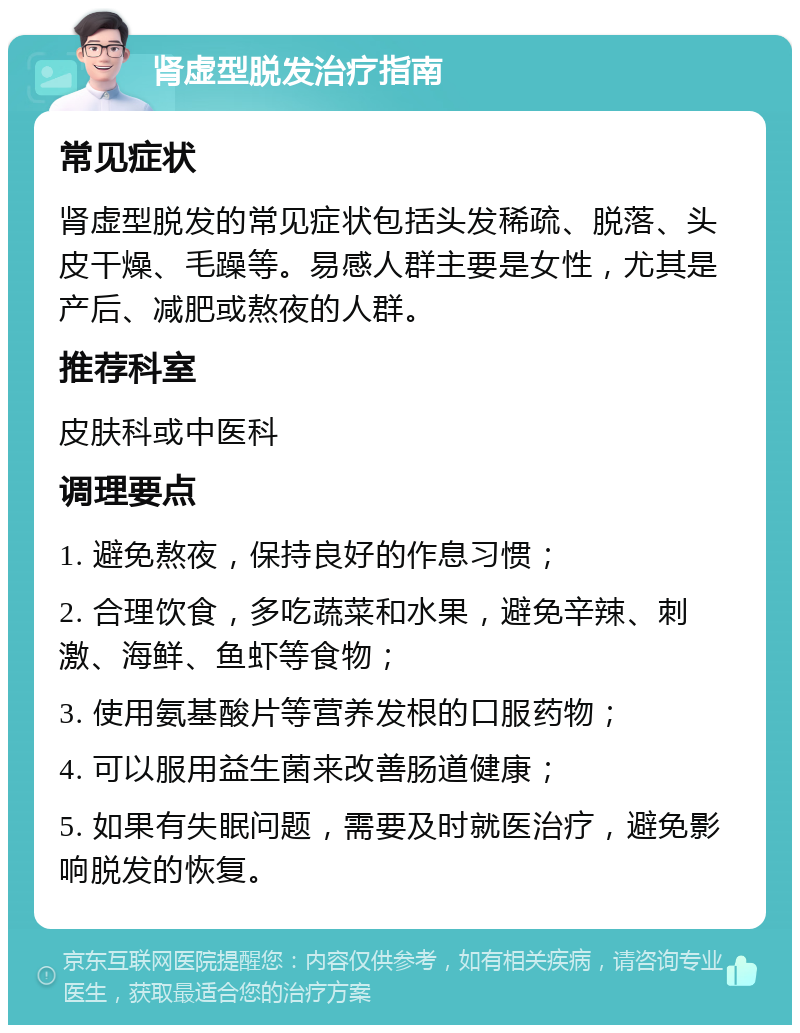 肾虚型脱发治疗指南 常见症状 肾虚型脱发的常见症状包括头发稀疏、脱落、头皮干燥、毛躁等。易感人群主要是女性，尤其是产后、减肥或熬夜的人群。 推荐科室 皮肤科或中医科 调理要点 1. 避免熬夜，保持良好的作息习惯； 2. 合理饮食，多吃蔬菜和水果，避免辛辣、刺激、海鲜、鱼虾等食物； 3. 使用氨基酸片等营养发根的口服药物； 4. 可以服用益生菌来改善肠道健康； 5. 如果有失眠问题，需要及时就医治疗，避免影响脱发的恢复。