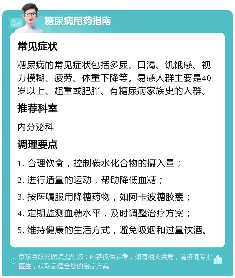 糖尿病用药指南 常见症状 糖尿病的常见症状包括多尿、口渴、饥饿感、视力模糊、疲劳、体重下降等。易感人群主要是40岁以上、超重或肥胖、有糖尿病家族史的人群。 推荐科室 内分泌科 调理要点 1. 合理饮食，控制碳水化合物的摄入量； 2. 进行适量的运动，帮助降低血糖； 3. 按医嘱服用降糖药物，如阿卡波糖胶囊； 4. 定期监测血糖水平，及时调整治疗方案； 5. 维持健康的生活方式，避免吸烟和过量饮酒。