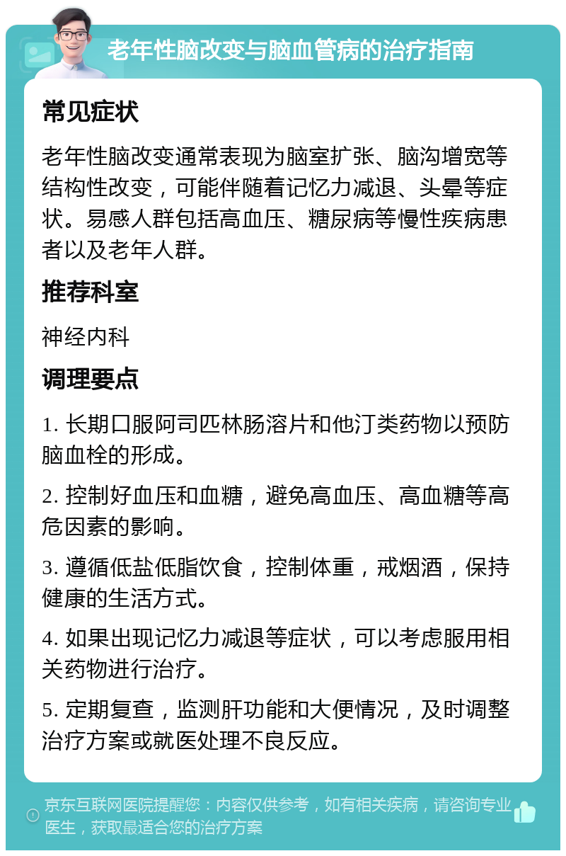 老年性脑改变与脑血管病的治疗指南 常见症状 老年性脑改变通常表现为脑室扩张、脑沟增宽等结构性改变，可能伴随着记忆力减退、头晕等症状。易感人群包括高血压、糖尿病等慢性疾病患者以及老年人群。 推荐科室 神经内科 调理要点 1. 长期口服阿司匹林肠溶片和他汀类药物以预防脑血栓的形成。 2. 控制好血压和血糖，避免高血压、高血糖等高危因素的影响。 3. 遵循低盐低脂饮食，控制体重，戒烟酒，保持健康的生活方式。 4. 如果出现记忆力减退等症状，可以考虑服用相关药物进行治疗。 5. 定期复查，监测肝功能和大便情况，及时调整治疗方案或就医处理不良反应。