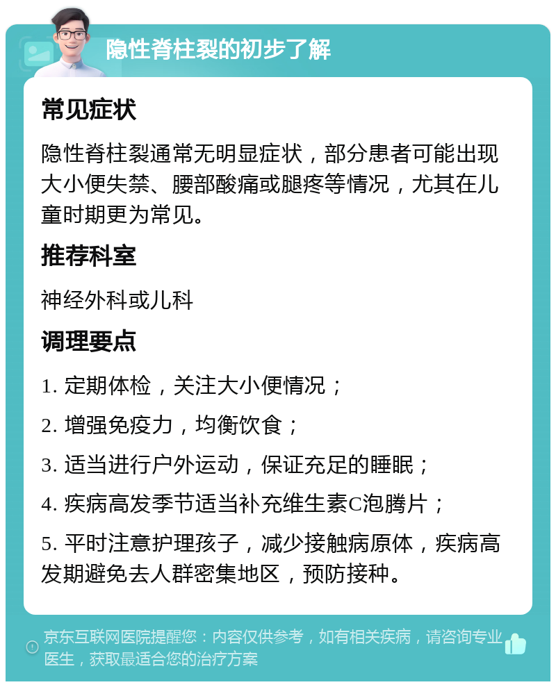 隐性脊柱裂的初步了解 常见症状 隐性脊柱裂通常无明显症状，部分患者可能出现大小便失禁、腰部酸痛或腿疼等情况，尤其在儿童时期更为常见。 推荐科室 神经外科或儿科 调理要点 1. 定期体检，关注大小便情况； 2. 增强免疫力，均衡饮食； 3. 适当进行户外运动，保证充足的睡眠； 4. 疾病高发季节适当补充维生素C泡腾片； 5. 平时注意护理孩子，减少接触病原体，疾病高发期避免去人群密集地区，预防接种。