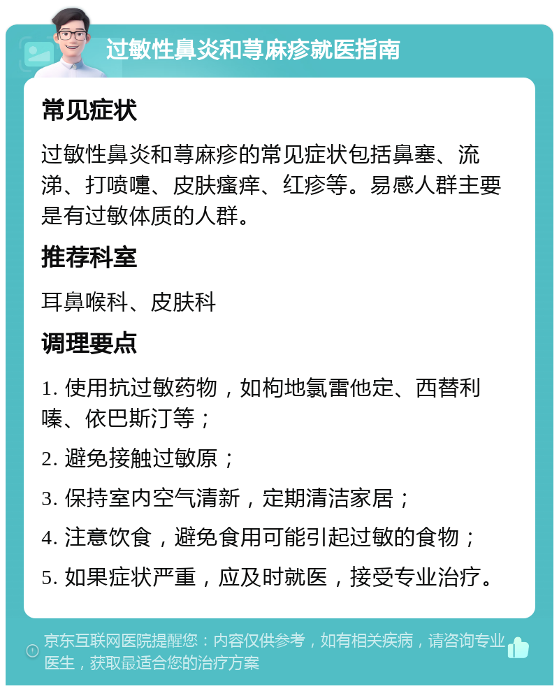 过敏性鼻炎和荨麻疹就医指南 常见症状 过敏性鼻炎和荨麻疹的常见症状包括鼻塞、流涕、打喷嚏、皮肤瘙痒、红疹等。易感人群主要是有过敏体质的人群。 推荐科室 耳鼻喉科、皮肤科 调理要点 1. 使用抗过敏药物，如枸地氯雷他定、西替利嗪、依巴斯汀等； 2. 避免接触过敏原； 3. 保持室内空气清新，定期清洁家居； 4. 注意饮食，避免食用可能引起过敏的食物； 5. 如果症状严重，应及时就医，接受专业治疗。