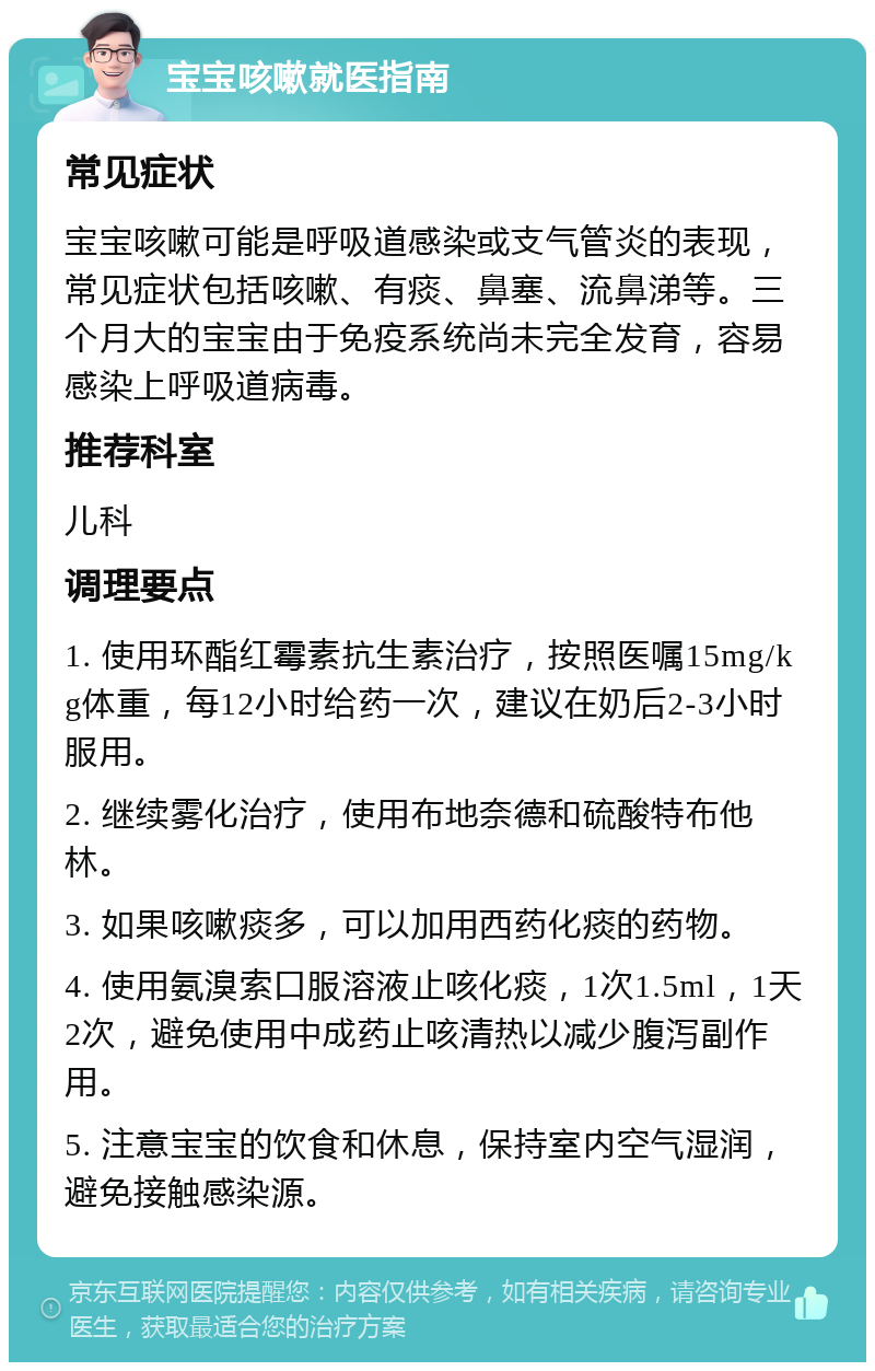 宝宝咳嗽就医指南 常见症状 宝宝咳嗽可能是呼吸道感染或支气管炎的表现，常见症状包括咳嗽、有痰、鼻塞、流鼻涕等。三个月大的宝宝由于免疫系统尚未完全发育，容易感染上呼吸道病毒。 推荐科室 儿科 调理要点 1. 使用环酯红霉素抗生素治疗，按照医嘱15mg/kg体重，每12小时给药一次，建议在奶后2-3小时服用。 2. 继续雾化治疗，使用布地奈德和硫酸特布他林。 3. 如果咳嗽痰多，可以加用西药化痰的药物。 4. 使用氨溴索口服溶液止咳化痰，1次1.5ml，1天2次，避免使用中成药止咳清热以减少腹泻副作用。 5. 注意宝宝的饮食和休息，保持室内空气湿润，避免接触感染源。