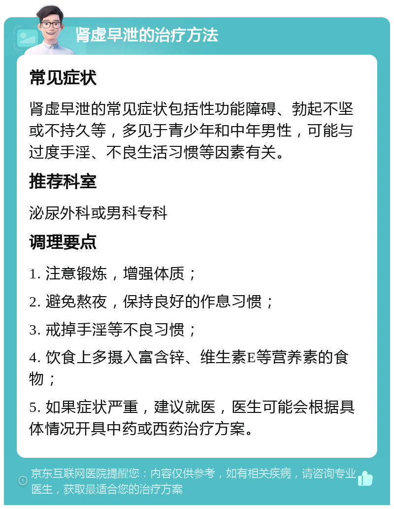 肾虚早泄的治疗方法 常见症状 肾虚早泄的常见症状包括性功能障碍、勃起不坚或不持久等，多见于青少年和中年男性，可能与过度手淫、不良生活习惯等因素有关。 推荐科室 泌尿外科或男科专科 调理要点 1. 注意锻炼，增强体质； 2. 避免熬夜，保持良好的作息习惯； 3. 戒掉手淫等不良习惯； 4. 饮食上多摄入富含锌、维生素E等营养素的食物； 5. 如果症状严重，建议就医，医生可能会根据具体情况开具中药或西药治疗方案。