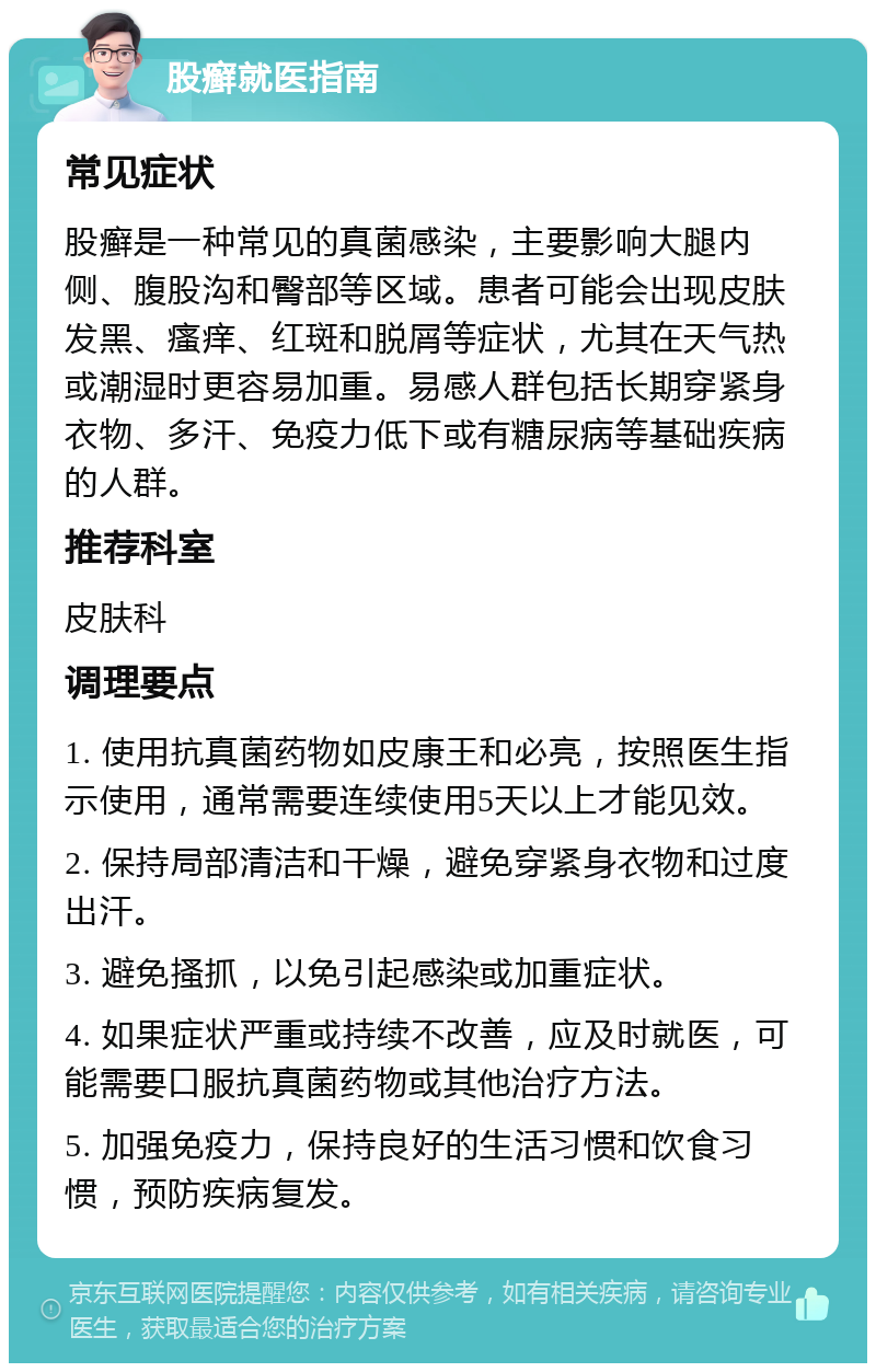 股癣就医指南 常见症状 股癣是一种常见的真菌感染，主要影响大腿内侧、腹股沟和臀部等区域。患者可能会出现皮肤发黑、瘙痒、红斑和脱屑等症状，尤其在天气热或潮湿时更容易加重。易感人群包括长期穿紧身衣物、多汗、免疫力低下或有糖尿病等基础疾病的人群。 推荐科室 皮肤科 调理要点 1. 使用抗真菌药物如皮康王和必亮，按照医生指示使用，通常需要连续使用5天以上才能见效。 2. 保持局部清洁和干燥，避免穿紧身衣物和过度出汗。 3. 避免搔抓，以免引起感染或加重症状。 4. 如果症状严重或持续不改善，应及时就医，可能需要口服抗真菌药物或其他治疗方法。 5. 加强免疫力，保持良好的生活习惯和饮食习惯，预防疾病复发。