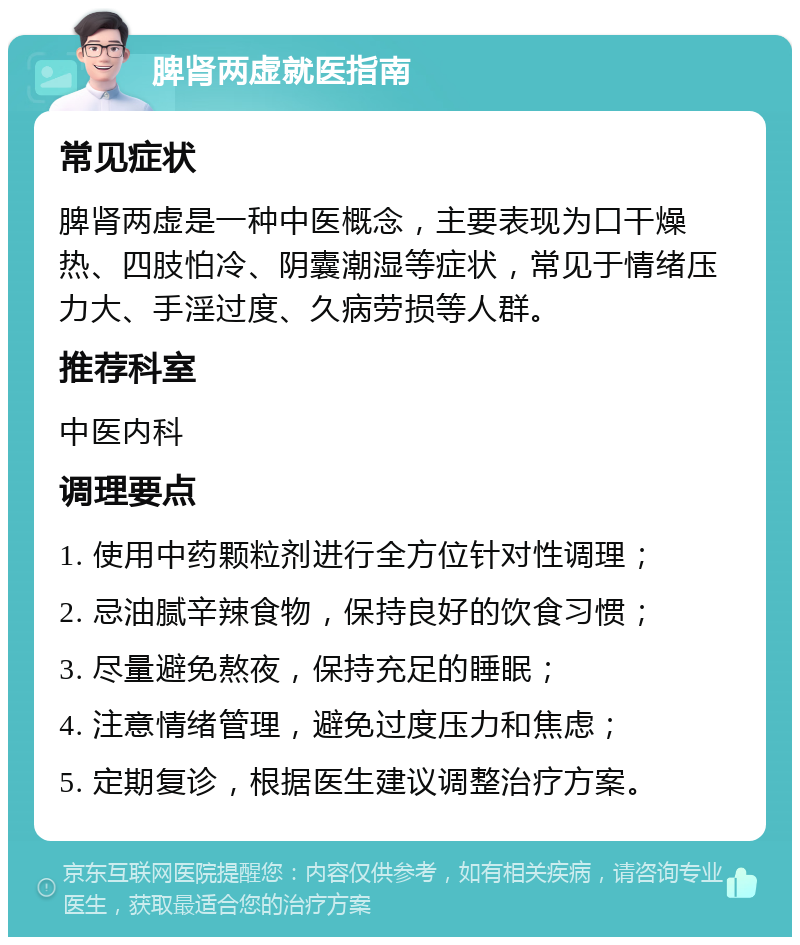 脾肾两虚就医指南 常见症状 脾肾两虚是一种中医概念，主要表现为口干燥热、四肢怕冷、阴囊潮湿等症状，常见于情绪压力大、手淫过度、久病劳损等人群。 推荐科室 中医内科 调理要点 1. 使用中药颗粒剂进行全方位针对性调理； 2. 忌油腻辛辣食物，保持良好的饮食习惯； 3. 尽量避免熬夜，保持充足的睡眠； 4. 注意情绪管理，避免过度压力和焦虑； 5. 定期复诊，根据医生建议调整治疗方案。