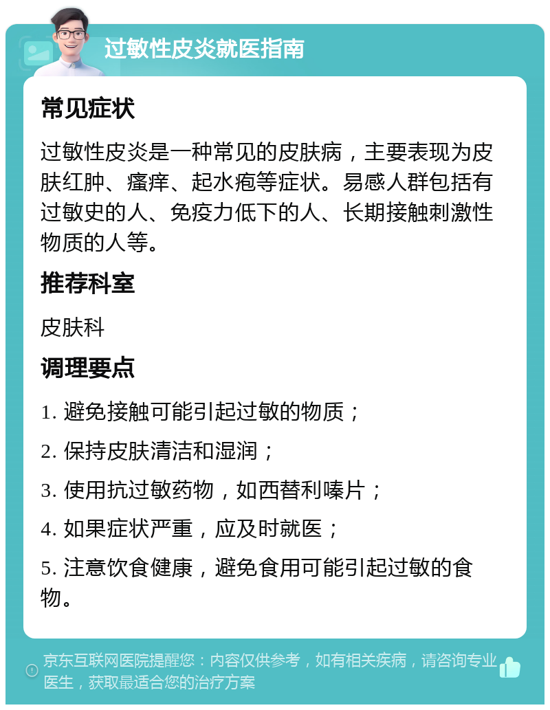 过敏性皮炎就医指南 常见症状 过敏性皮炎是一种常见的皮肤病，主要表现为皮肤红肿、瘙痒、起水疱等症状。易感人群包括有过敏史的人、免疫力低下的人、长期接触刺激性物质的人等。 推荐科室 皮肤科 调理要点 1. 避免接触可能引起过敏的物质； 2. 保持皮肤清洁和湿润； 3. 使用抗过敏药物，如西替利嗪片； 4. 如果症状严重，应及时就医； 5. 注意饮食健康，避免食用可能引起过敏的食物。