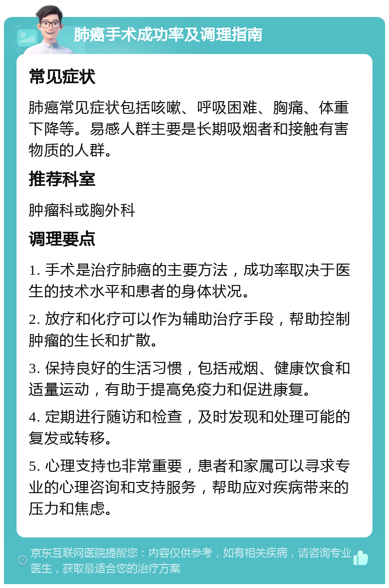 肺癌手术成功率及调理指南 常见症状 肺癌常见症状包括咳嗽、呼吸困难、胸痛、体重下降等。易感人群主要是长期吸烟者和接触有害物质的人群。 推荐科室 肿瘤科或胸外科 调理要点 1. 手术是治疗肺癌的主要方法，成功率取决于医生的技术水平和患者的身体状况。 2. 放疗和化疗可以作为辅助治疗手段，帮助控制肿瘤的生长和扩散。 3. 保持良好的生活习惯，包括戒烟、健康饮食和适量运动，有助于提高免疫力和促进康复。 4. 定期进行随访和检查，及时发现和处理可能的复发或转移。 5. 心理支持也非常重要，患者和家属可以寻求专业的心理咨询和支持服务，帮助应对疾病带来的压力和焦虑。