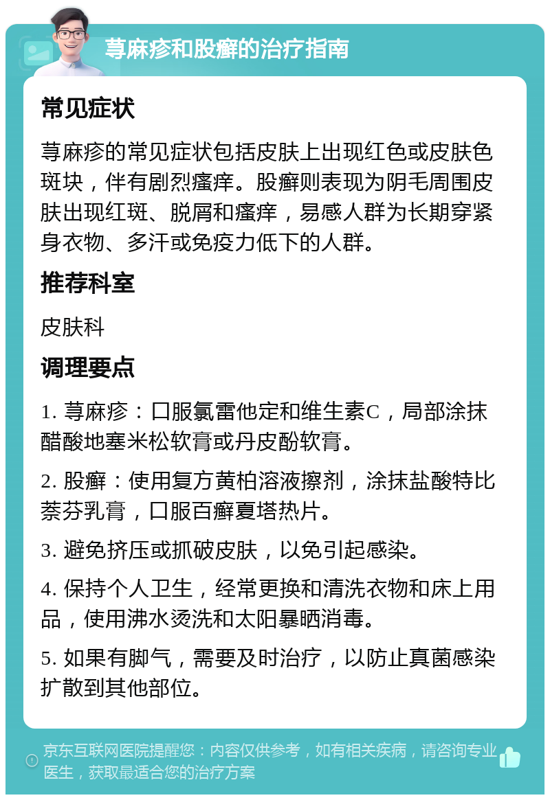 荨麻疹和股癣的治疗指南 常见症状 荨麻疹的常见症状包括皮肤上出现红色或皮肤色斑块，伴有剧烈瘙痒。股癣则表现为阴毛周围皮肤出现红斑、脱屑和瘙痒，易感人群为长期穿紧身衣物、多汗或免疫力低下的人群。 推荐科室 皮肤科 调理要点 1. 荨麻疹：口服氯雷他定和维生素C，局部涂抹醋酸地塞米松软膏或丹皮酚软膏。 2. 股癣：使用复方黄柏溶液擦剂，涂抹盐酸特比萘芬乳膏，口服百癣夏塔热片。 3. 避免挤压或抓破皮肤，以免引起感染。 4. 保持个人卫生，经常更换和清洗衣物和床上用品，使用沸水烫洗和太阳暴晒消毒。 5. 如果有脚气，需要及时治疗，以防止真菌感染扩散到其他部位。