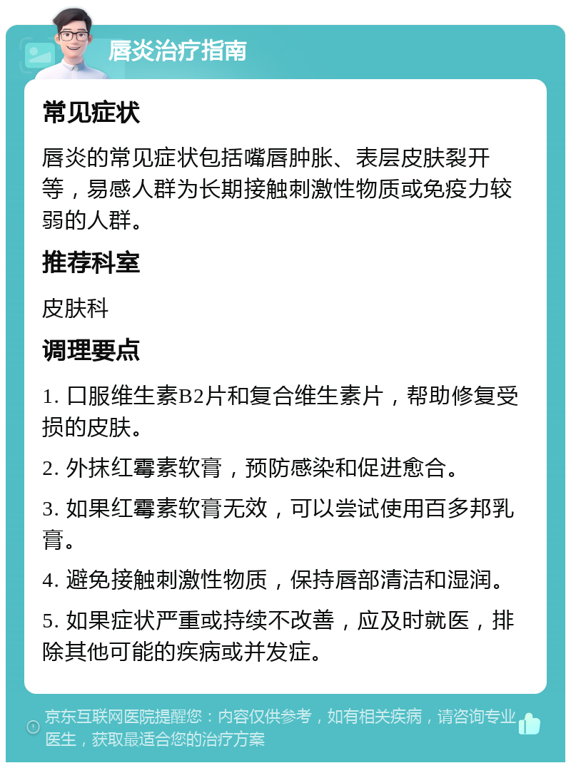 唇炎治疗指南 常见症状 唇炎的常见症状包括嘴唇肿胀、表层皮肤裂开等，易感人群为长期接触刺激性物质或免疫力较弱的人群。 推荐科室 皮肤科 调理要点 1. 口服维生素B2片和复合维生素片，帮助修复受损的皮肤。 2. 外抹红霉素软膏，预防感染和促进愈合。 3. 如果红霉素软膏无效，可以尝试使用百多邦乳膏。 4. 避免接触刺激性物质，保持唇部清洁和湿润。 5. 如果症状严重或持续不改善，应及时就医，排除其他可能的疾病或并发症。