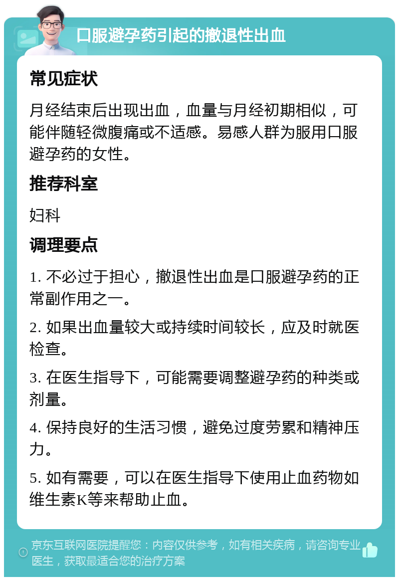 口服避孕药引起的撤退性出血 常见症状 月经结束后出现出血，血量与月经初期相似，可能伴随轻微腹痛或不适感。易感人群为服用口服避孕药的女性。 推荐科室 妇科 调理要点 1. 不必过于担心，撤退性出血是口服避孕药的正常副作用之一。 2. 如果出血量较大或持续时间较长，应及时就医检查。 3. 在医生指导下，可能需要调整避孕药的种类或剂量。 4. 保持良好的生活习惯，避免过度劳累和精神压力。 5. 如有需要，可以在医生指导下使用止血药物如维生素K等来帮助止血。