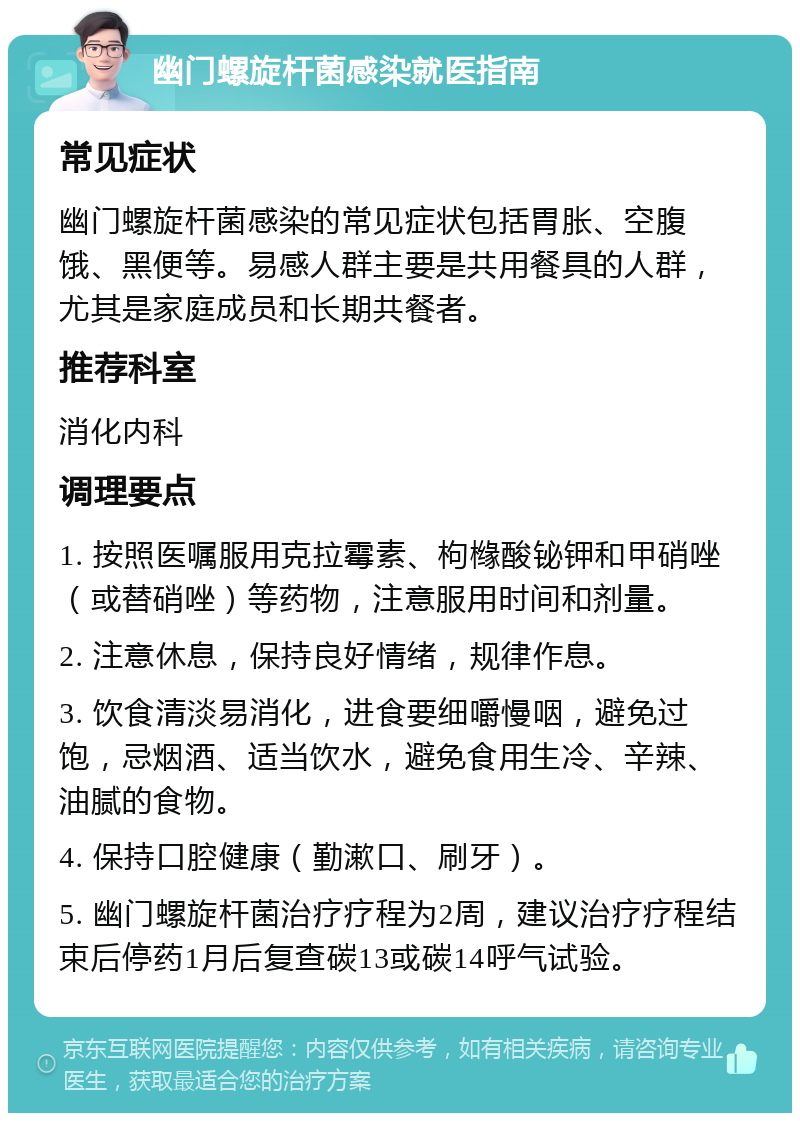 幽门螺旋杆菌感染就医指南 常见症状 幽门螺旋杆菌感染的常见症状包括胃胀、空腹饿、黑便等。易感人群主要是共用餐具的人群，尤其是家庭成员和长期共餐者。 推荐科室 消化内科 调理要点 1. 按照医嘱服用克拉霉素、枸橼酸铋钾和甲硝唑（或替硝唑）等药物，注意服用时间和剂量。 2. 注意休息，保持良好情绪，规律作息。 3. 饮食清淡易消化，进食要细嚼慢咽，避免过饱，忌烟酒、适当饮水，避免食用生冷、辛辣、油腻的食物。 4. 保持口腔健康（勤漱口、刷牙）。 5. 幽门螺旋杆菌治疗疗程为2周，建议治疗疗程结束后停药1月后复查碳13或碳14呼气试验。