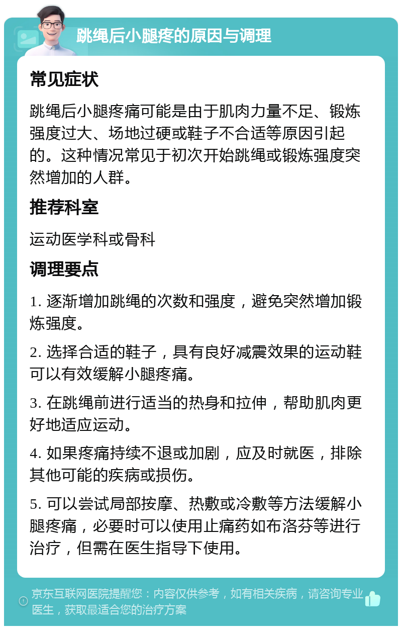 跳绳后小腿疼的原因与调理 常见症状 跳绳后小腿疼痛可能是由于肌肉力量不足、锻炼强度过大、场地过硬或鞋子不合适等原因引起的。这种情况常见于初次开始跳绳或锻炼强度突然增加的人群。 推荐科室 运动医学科或骨科 调理要点 1. 逐渐增加跳绳的次数和强度，避免突然增加锻炼强度。 2. 选择合适的鞋子，具有良好减震效果的运动鞋可以有效缓解小腿疼痛。 3. 在跳绳前进行适当的热身和拉伸，帮助肌肉更好地适应运动。 4. 如果疼痛持续不退或加剧，应及时就医，排除其他可能的疾病或损伤。 5. 可以尝试局部按摩、热敷或冷敷等方法缓解小腿疼痛，必要时可以使用止痛药如布洛芬等进行治疗，但需在医生指导下使用。