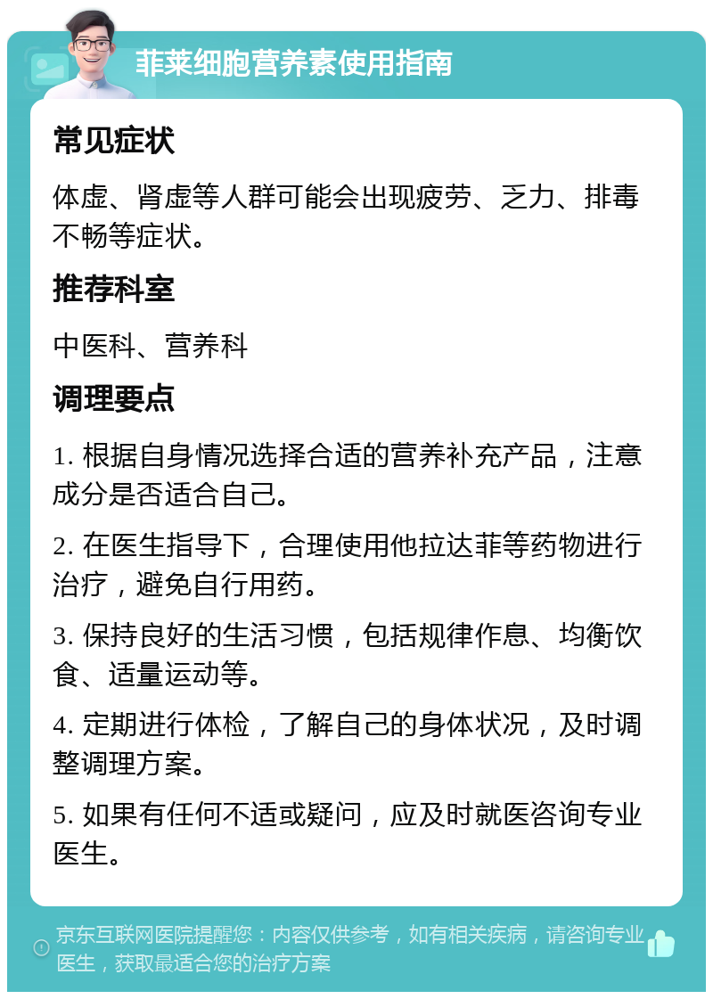 菲莱细胞营养素使用指南 常见症状 体虚、肾虚等人群可能会出现疲劳、乏力、排毒不畅等症状。 推荐科室 中医科、营养科 调理要点 1. 根据自身情况选择合适的营养补充产品，注意成分是否适合自己。 2. 在医生指导下，合理使用他拉达菲等药物进行治疗，避免自行用药。 3. 保持良好的生活习惯，包括规律作息、均衡饮食、适量运动等。 4. 定期进行体检，了解自己的身体状况，及时调整调理方案。 5. 如果有任何不适或疑问，应及时就医咨询专业医生。