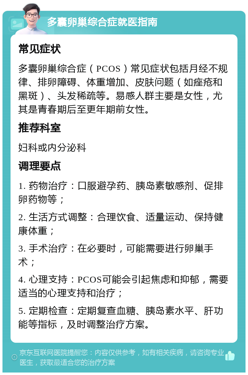 多囊卵巢综合症就医指南 常见症状 多囊卵巢综合症（PCOS）常见症状包括月经不规律、排卵障碍、体重增加、皮肤问题（如痤疮和黑斑）、头发稀疏等。易感人群主要是女性，尤其是青春期后至更年期前女性。 推荐科室 妇科或内分泌科 调理要点 1. 药物治疗：口服避孕药、胰岛素敏感剂、促排卵药物等； 2. 生活方式调整：合理饮食、适量运动、保持健康体重； 3. 手术治疗：在必要时，可能需要进行卵巢手术； 4. 心理支持：PCOS可能会引起焦虑和抑郁，需要适当的心理支持和治疗； 5. 定期检查：定期复查血糖、胰岛素水平、肝功能等指标，及时调整治疗方案。