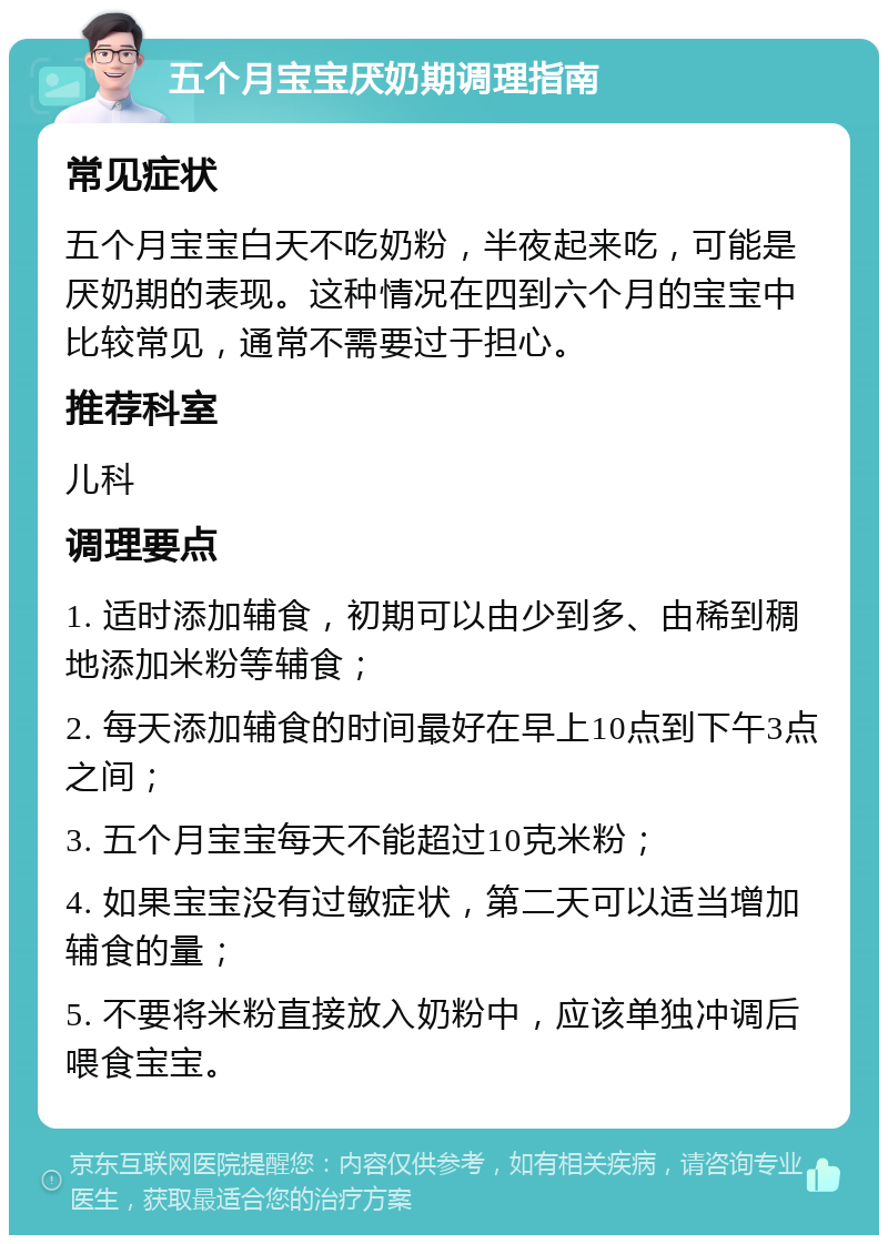 五个月宝宝厌奶期调理指南 常见症状 五个月宝宝白天不吃奶粉，半夜起来吃，可能是厌奶期的表现。这种情况在四到六个月的宝宝中比较常见，通常不需要过于担心。 推荐科室 儿科 调理要点 1. 适时添加辅食，初期可以由少到多、由稀到稠地添加米粉等辅食； 2. 每天添加辅食的时间最好在早上10点到下午3点之间； 3. 五个月宝宝每天不能超过10克米粉； 4. 如果宝宝没有过敏症状，第二天可以适当增加辅食的量； 5. 不要将米粉直接放入奶粉中，应该单独冲调后喂食宝宝。