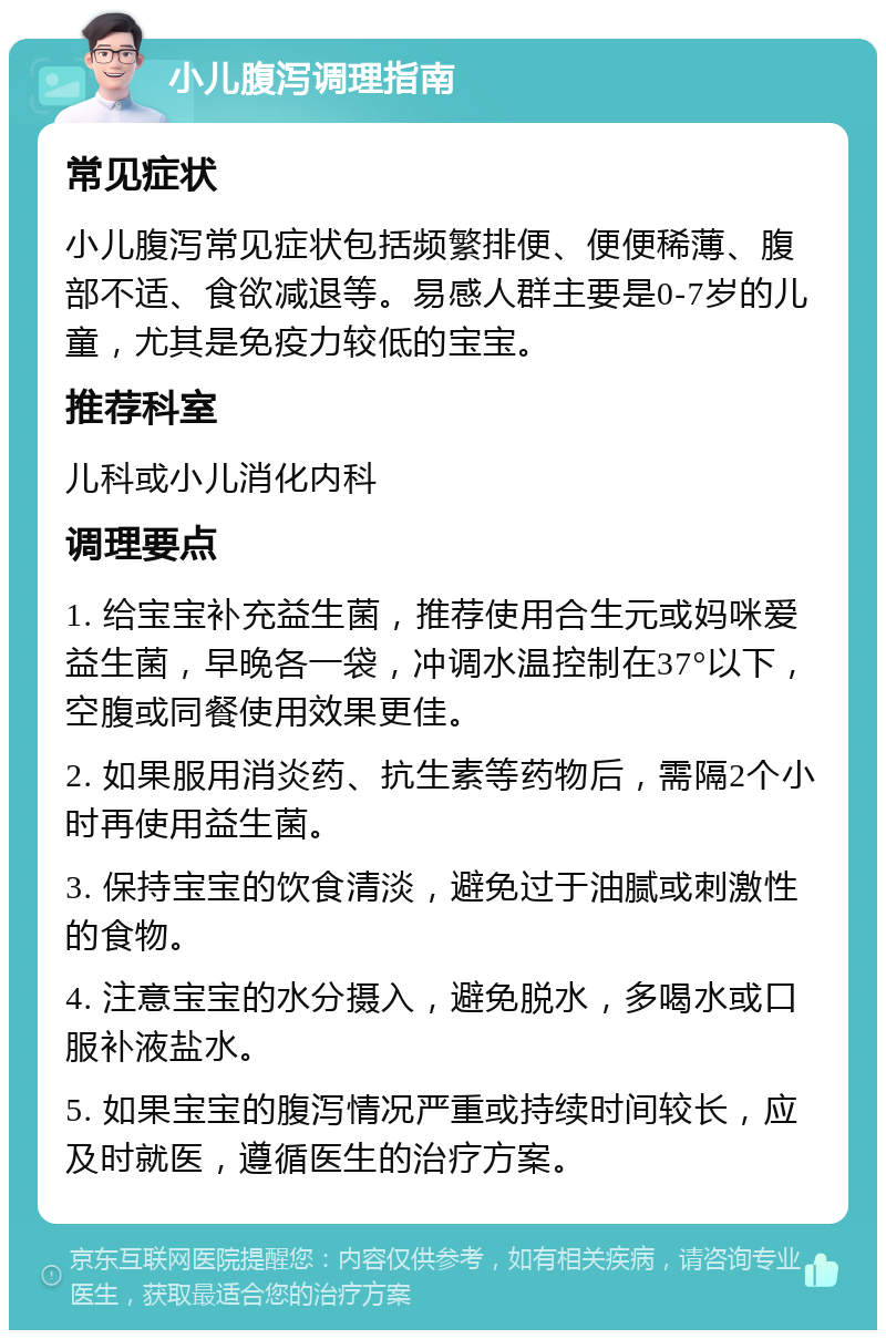 小儿腹泻调理指南 常见症状 小儿腹泻常见症状包括频繁排便、便便稀薄、腹部不适、食欲减退等。易感人群主要是0-7岁的儿童，尤其是免疫力较低的宝宝。 推荐科室 儿科或小儿消化内科 调理要点 1. 给宝宝补充益生菌，推荐使用合生元或妈咪爱益生菌，早晚各一袋，冲调水温控制在37°以下，空腹或同餐使用效果更佳。 2. 如果服用消炎药、抗生素等药物后，需隔2个小时再使用益生菌。 3. 保持宝宝的饮食清淡，避免过于油腻或刺激性的食物。 4. 注意宝宝的水分摄入，避免脱水，多喝水或口服补液盐水。 5. 如果宝宝的腹泻情况严重或持续时间较长，应及时就医，遵循医生的治疗方案。