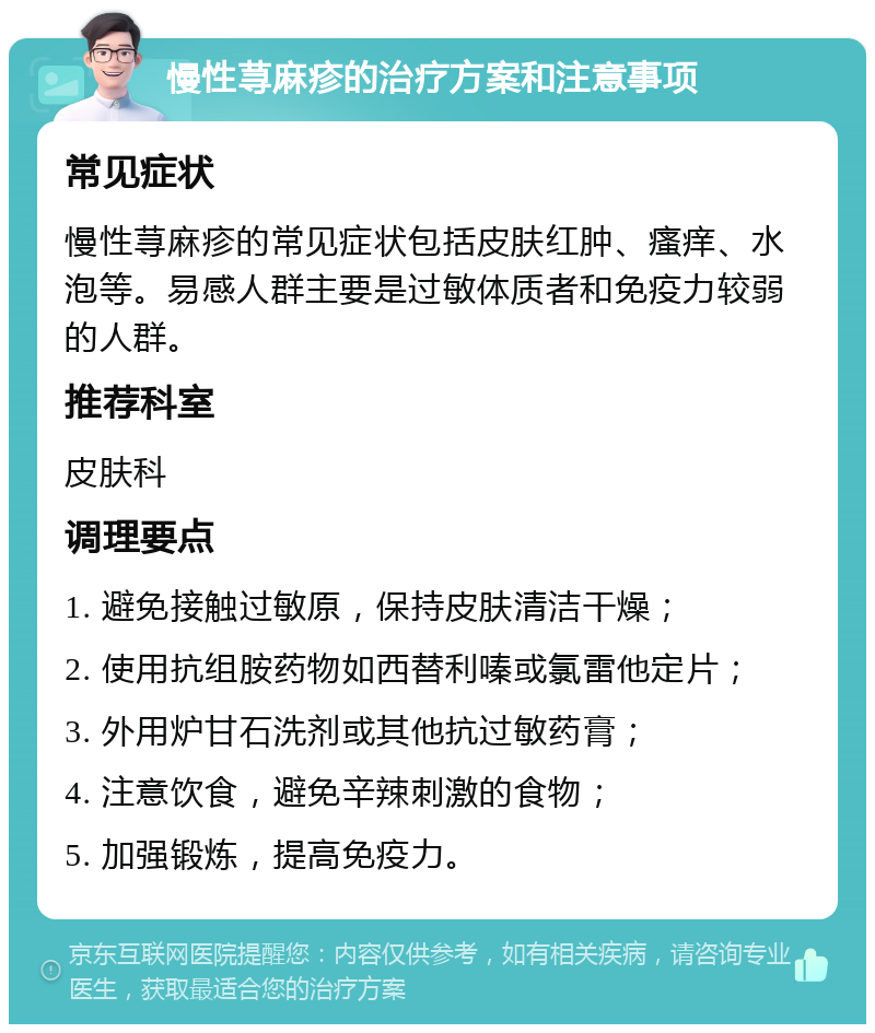 慢性荨麻疹的治疗方案和注意事项 常见症状 慢性荨麻疹的常见症状包括皮肤红肿、瘙痒、水泡等。易感人群主要是过敏体质者和免疫力较弱的人群。 推荐科室 皮肤科 调理要点 1. 避免接触过敏原，保持皮肤清洁干燥； 2. 使用抗组胺药物如西替利嗪或氯雷他定片； 3. 外用炉甘石洗剂或其他抗过敏药膏； 4. 注意饮食，避免辛辣刺激的食物； 5. 加强锻炼，提高免疫力。