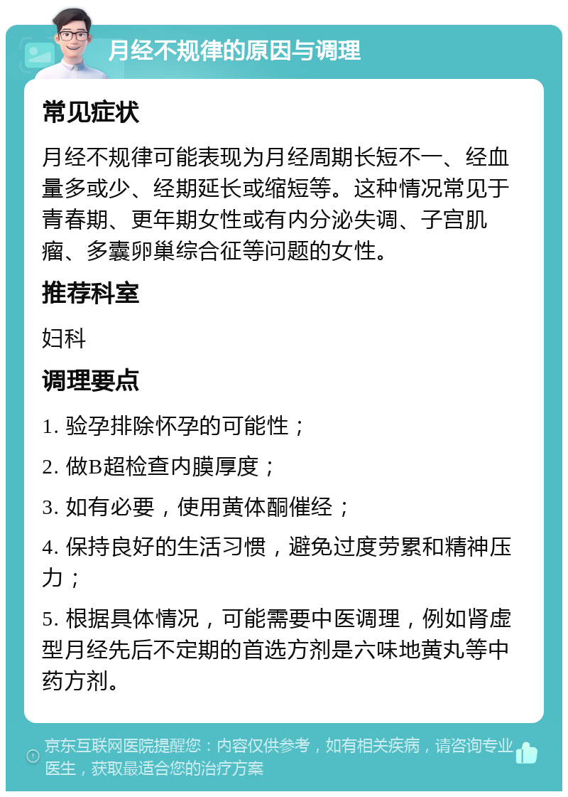 月经不规律的原因与调理 常见症状 月经不规律可能表现为月经周期长短不一、经血量多或少、经期延长或缩短等。这种情况常见于青春期、更年期女性或有内分泌失调、子宫肌瘤、多囊卵巢综合征等问题的女性。 推荐科室 妇科 调理要点 1. 验孕排除怀孕的可能性； 2. 做B超检查内膜厚度； 3. 如有必要，使用黄体酮催经； 4. 保持良好的生活习惯，避免过度劳累和精神压力； 5. 根据具体情况，可能需要中医调理，例如肾虚型月经先后不定期的首选方剂是六味地黄丸等中药方剂。