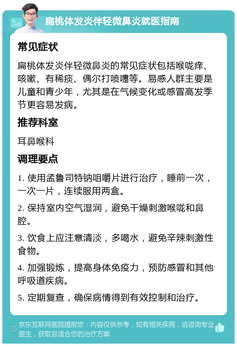 扁桃体发炎伴轻微鼻炎就医指南 常见症状 扁桃体发炎伴轻微鼻炎的常见症状包括喉咙痒、咳嗽、有稀痰、偶尔打喷嚏等。易感人群主要是儿童和青少年，尤其是在气候变化或感冒高发季节更容易发病。 推荐科室 耳鼻喉科 调理要点 1. 使用孟鲁司特钠咀嚼片进行治疗，睡前一次，一次一片，连续服用两盒。 2. 保持室内空气湿润，避免干燥刺激喉咙和鼻腔。 3. 饮食上应注意清淡，多喝水，避免辛辣刺激性食物。 4. 加强锻炼，提高身体免疫力，预防感冒和其他呼吸道疾病。 5. 定期复查，确保病情得到有效控制和治疗。